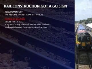RAIL CONSTRUCTION GOT A GO SIGN
REQUIREMENTS BY
THE FEDERAL TRANSIT ADMINISTRATION
RECORD OF DECISION
-issued Jan 18, 2011
-City and County of Honolulu met all of the laws
 and regulations of the environmental review
 