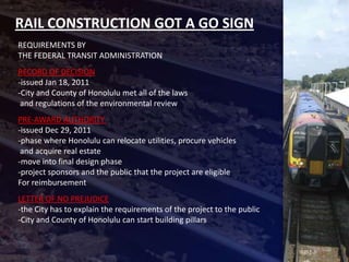 RAIL CONSTRUCTION GOT A GO SIGN
REQUIREMENTS BY
THE FEDERAL TRANSIT ADMINISTRATION
RECORD OF DECISION
-issued Jan 18, 2011
-City and County of Honolulu met all of the laws
 and regulations of the environmental review
PRE-AWARD AUTHORITY
-issued Dec 29, 2011
-phase where Honolulu can relocate utilities, procure vehicles
 and acquire real estate
-move into final design phase
-project sponsors and the public that the project are eligible
For reimbursement
LETTER OF NO PREJUDICE
-the City has to explain the requirements of the project to the public
-City and County of Honolulu can start building pillars
 