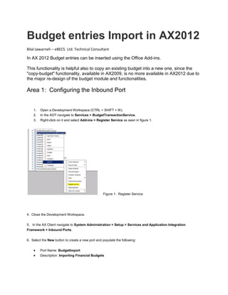 Budget entries Import in AX2012 
Bilal Jawarneh – eBECS Ltd. Technical Consultant In AX 2012 Budget entries can be inserted using the Office Add-ins. This functionality is helpful also to copy an existing budget into a new one, since the "copy-budget" functionality, available in AX2009, is no more available in AX2012 due to the major re-design of the budget module and functionalities. Area 1: Configuring the Inbound Port 1. Open a Development Workspace (CTRL + SHIFT + W). 2. In the AOT navigate to Services > BudgetTransactionService. 3. Right-click on it and select Add-ins > Register Service as seen in figure 1. Figure 1: Register Service 4. Close the Development Workspace. 5. In the AX Client navigate to System Administration > Setup > Services and Application Integration Framework > Inbound Ports. 6. Select the New button to create a new port and populate the following:  Port Name: BudgetImport  Description: Importing Financial Budgets  