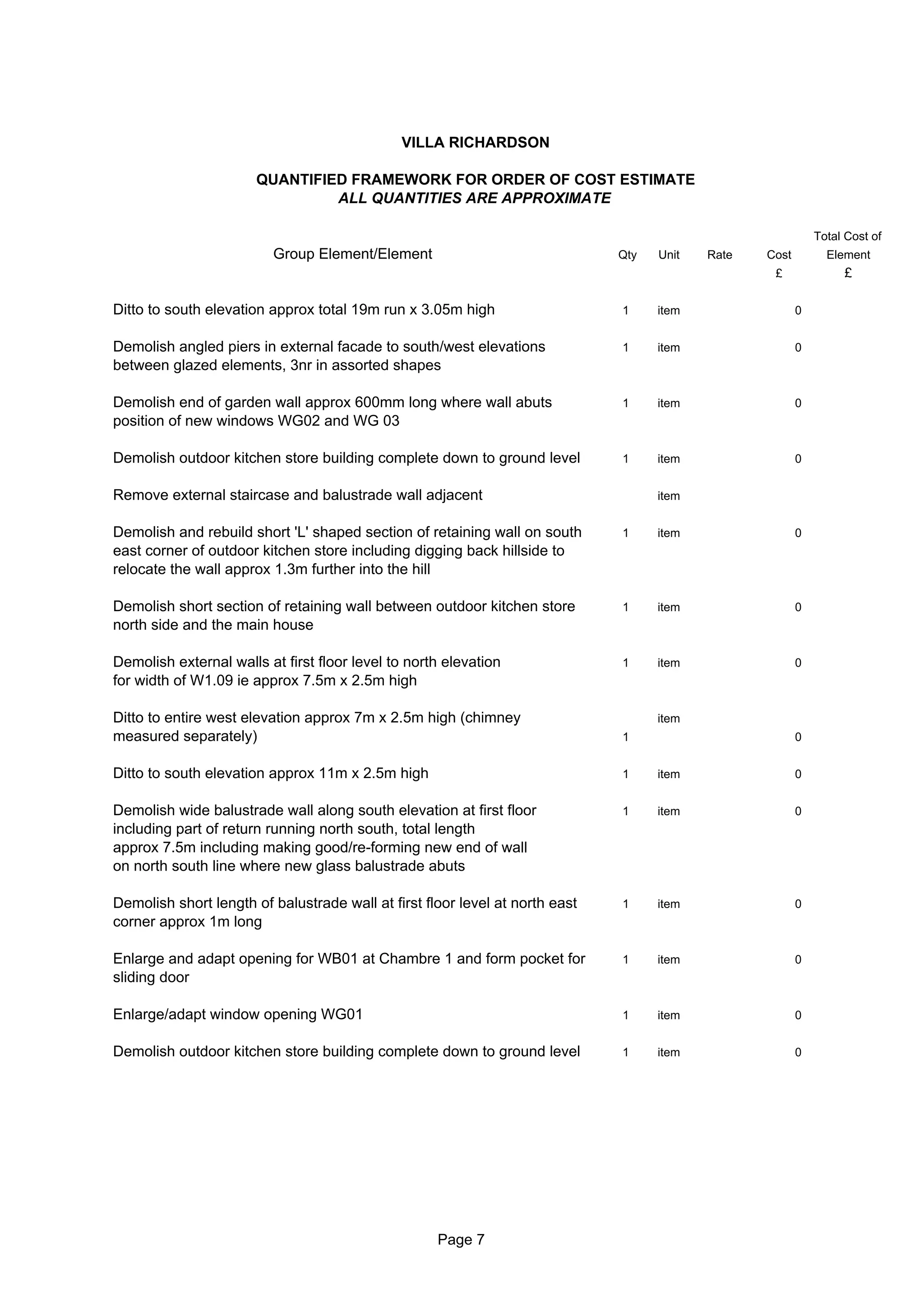 VILLA RICHARDSON

                       QUANTIFIED FRAMEWORK FOR ORDER OF COST ESTIMATE
                                ALL QUANTITIES ARE APPROXIMATE

                                                                                                             Total Cost of
                          Group Element/Element                               Qty   Unit   Rate   Cost         Element
                                                                                                   £              £

Ditto to south elevation approx total 19m run x 3.05m high                    1     item                 0


Demolish angled piers in external facade to south/west elevations             1     item                 0
between glazed elements, 3nr in assorted shapes

Demolish end of garden wall approx 600mm long where wall abuts                1     item                 0
position of new windows WG02 and WG 03

Demolish outdoor kitchen store building complete down to ground level         1     item                 0


Remove external staircase and balustrade wall adjacent                              item


Demolish and rebuild short 'L' shaped section of retaining wall on south      1     item                 0
east corner of outdoor kitchen store including digging back hillside to
relocate the wall approx 1.3m further into the hill

Demolish short section of retaining wall between outdoor kitchen store        1     item                 0
north side and the main house

Demolish external walls at first floor level to north elevation               1     item                 0
for width of W1.09 ie approx 7.5m x 2.5m high

Ditto to entire west elevation approx 7m x 2.5m high (chimney                       item
measured separately)                                                          1                          0


Ditto to south elevation approx 11m x 2.5m high                               1     item                 0


Demolish wide balustrade wall along south elevation at first floor            1     item                 0
including part of return running north south, total length
approx 7.5m including making good/re-forming new end of wall
on north south line where new glass balustrade abuts

Demolish short length of balustrade wall at first floor level at north east   1     item                 0
corner approx 1m long

Enlarge and adapt opening for WB01 at Chambre 1 and form pocket for           1     item                 0
sliding door

Enlarge/adapt window opening WG01                                             1     item                 0


Demolish outdoor kitchen store building complete down to ground level         1     item                 0




                                                    Page 7
 