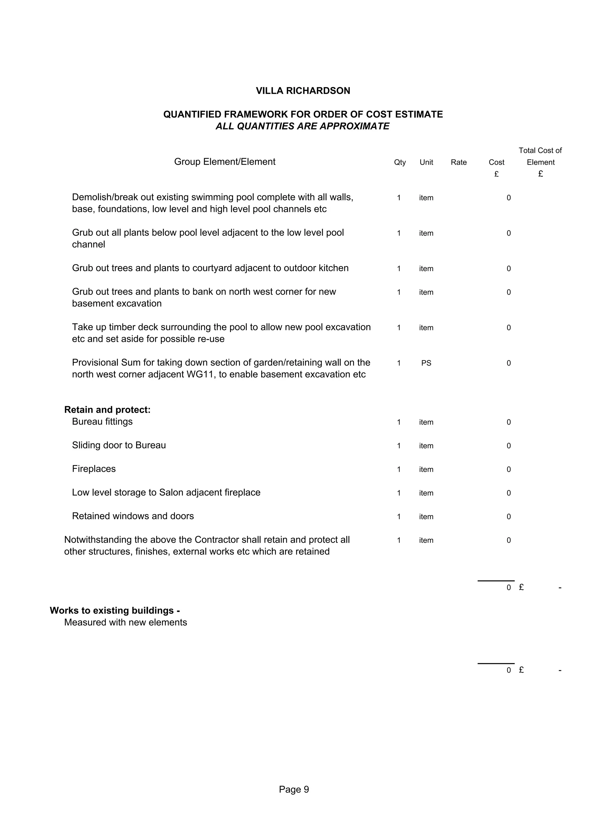 VILLA RICHARDSON

                          QUANTIFIED FRAMEWORK FOR ORDER OF COST ESTIMATE
                                   ALL QUANTITIES ARE APPROXIMATE

                                                                                                             Total Cost of
                             Group Element/Element                            Qty   Unit   Rate   Cost           Element
                                                                                                   £               £

    Demolish/break out existing swimming pool complete with all walls,        1     item                 0
    base, foundations, low level and high level pool channels etc

    Grub out all plants below pool level adjacent to the low level pool       1     item                 0
    channel

    Grub out trees and plants to courtyard adjacent to outdoor kitchen        1     item                 0


    Grub out trees and plants to bank on north west corner for new            1     item                 0
    basement excavation

    Take up timber deck surrounding the pool to allow new pool excavation     1     item                 0
    etc and set aside for possible re-use

    Provisional Sum for taking down section of garden/retaining wall on the   1     PS                   0
    north west corner adjacent WG11, to enable basement excavation etc


   Retain and protect:
    Bureau fittings                                                           1     item                 0


    Sliding door to Bureau                                                    1     item                 0


    Fireplaces                                                                1     item                 0


    Low level storage to Salon adjacent fireplace                             1     item                 0


    Retained windows and doors                                                1     item                 0


   Notwithstanding the above the Contractor shall retain and protect all      1     item                 0
   other structures, finishes, external works etc which are retained


                                                                                                         0   £             -

Works to existing buildings -
  Measured with new elements



                                                                                                         0   £             -




                                                      Page 9
 