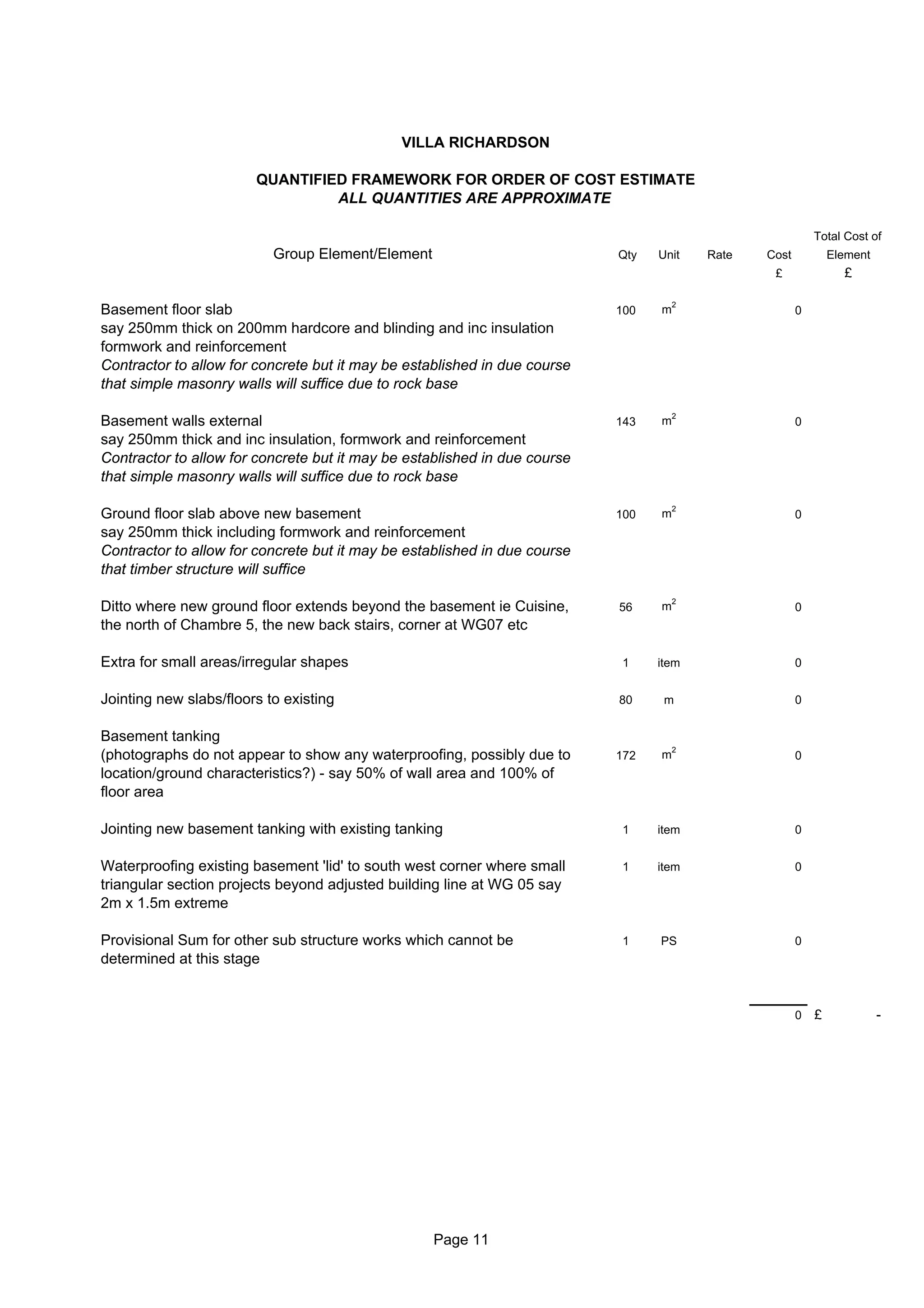 VILLA RICHARDSON

                        QUANTIFIED FRAMEWORK FOR ORDER OF COST ESTIMATE
                                 ALL QUANTITIES ARE APPROXIMATE

                                                                                                           Total Cost of
                           Group Element/Element                           Qty   Unit    Rate   Cost           Element
                                                                                                 £               £

                                                                                     2
Basement floor slab                                                        100   m                     0
say 250mm thick on 200mm hardcore and blinding and inc insulation
formwork and reinforcement
Contractor to allow for concrete but it may be established in due course
that simple masonry walls will suffice due to rock base

                                                                                     2
Basement walls external                                                    143   m                     0
say 250mm thick and inc insulation, formwork and reinforcement
Contractor to allow for concrete but it may be established in due course
that simple masonry walls will suffice due to rock base

                                                                                     2
Ground floor slab above new basement                                       100   m                     0
say 250mm thick including formwork and reinforcement
Contractor to allow for concrete but it may be established in due course
that timber structure will suffice

                                                                                     2
Ditto where new ground floor extends beyond the basement ie Cuisine,       56    m                     0
the north of Chambre 5, the new back stairs, corner at WG07 etc

Extra for small areas/irregular shapes                                     1     item                  0


Jointing new slabs/floors to existing                                      80     m                    0


Basement tanking
                                                                                     2
(photographs do not appear to show any waterproofing, possibly due to      172   m                     0
location/ground characteristics?) - say 50% of wall area and 100% of
floor area

Jointing new basement tanking with existing tanking                        1     item                  0


Waterproofing existing basement 'lid' to south west corner where small     1     item                  0
triangular section projects beyond adjusted building line at WG 05 say
2m x 1.5m extreme

Provisional Sum for other sub structure works which cannot be              1     PS                    0
determined at this stage


                                                                                                       0   £             -




                                                   Page 11
 