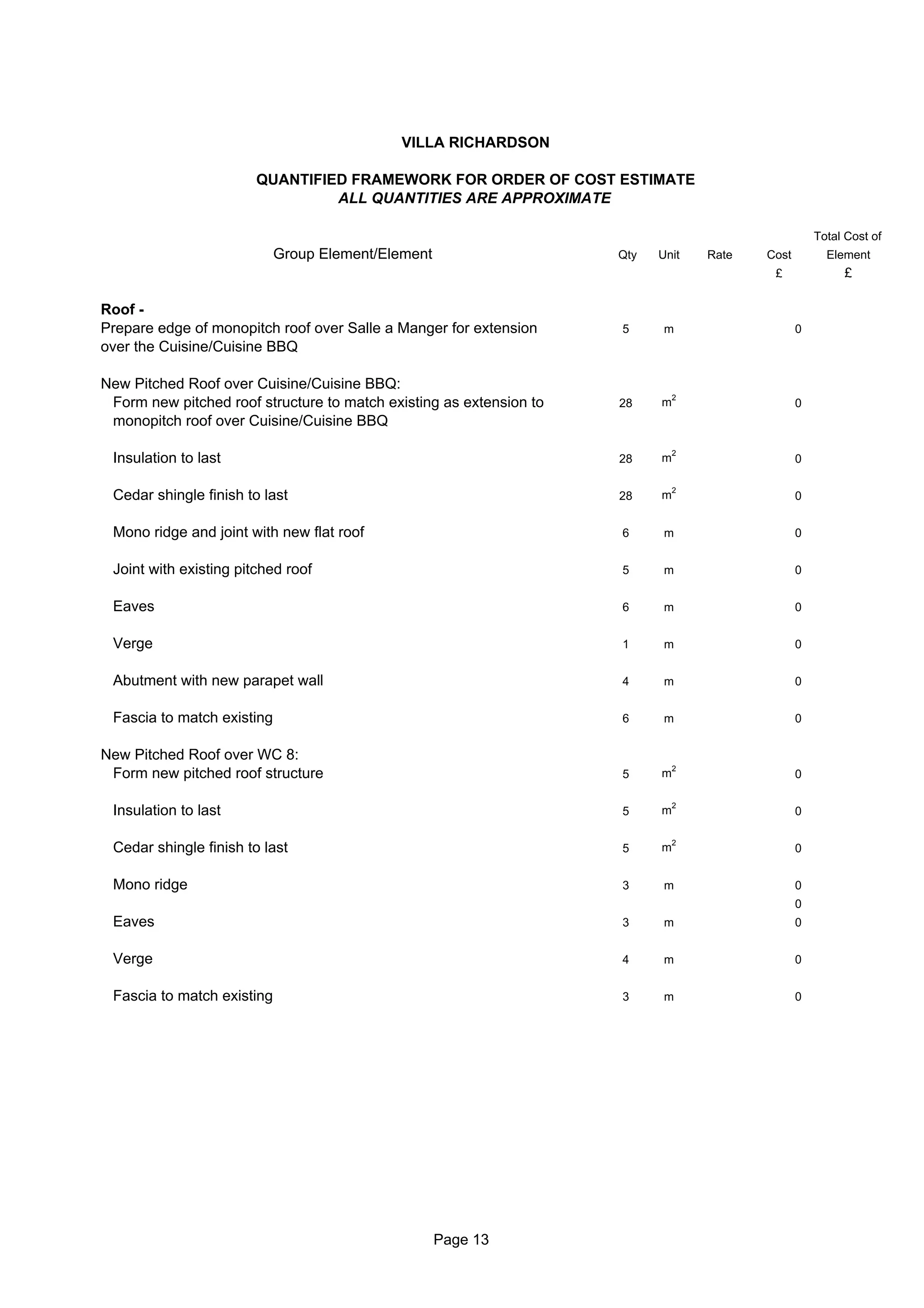 VILLA RICHARDSON

                        QUANTIFIED FRAMEWORK FOR ORDER OF COST ESTIMATE
                                 ALL QUANTITIES ARE APPROXIMATE

                                                                                                     Total Cost of
                            Group Element/Element                    Qty   Unit    Rate   Cost         Element
                                                                                           £              £

Roof -
Prepare edge of monopitch roof over Salle a Manger for extension     5      m                    0
over the Cuisine/Cuisine BBQ

New Pitched Roof over Cuisine/Cuisine BBQ:
                                                                               2
 Form new pitched roof structure to match existing as extension to   28    m                     0
 monopitch roof over Cuisine/Cuisine BBQ

                                                                               2
 Insulation to last                                                  28    m                     0

                                                                               2
 Cedar shingle finish to last                                        28    m                     0


 Mono ridge and joint with new flat roof                             6      m                    0


 Joint with existing pitched roof                                    5      m                    0


 Eaves                                                               6      m                    0


 Verge                                                               1      m                    0


 Abutment with new parapet wall                                      4      m                    0


 Fascia to match existing                                            6      m                    0


New Pitched Roof over WC 8:
                                                                               2
 Form new pitched roof structure                                     5     m                     0

                                                                               2
 Insulation to last                                                  5     m                     0

                                                                               2
 Cedar shingle finish to last                                        5     m                     0


 Mono ridge                                                          3      m                    0
                                                                                                 0
 Eaves                                                               3      m                    0


 Verge                                                               4      m                    0


 Fascia to match existing                                            3      m                    0




                                                    Page 13
 