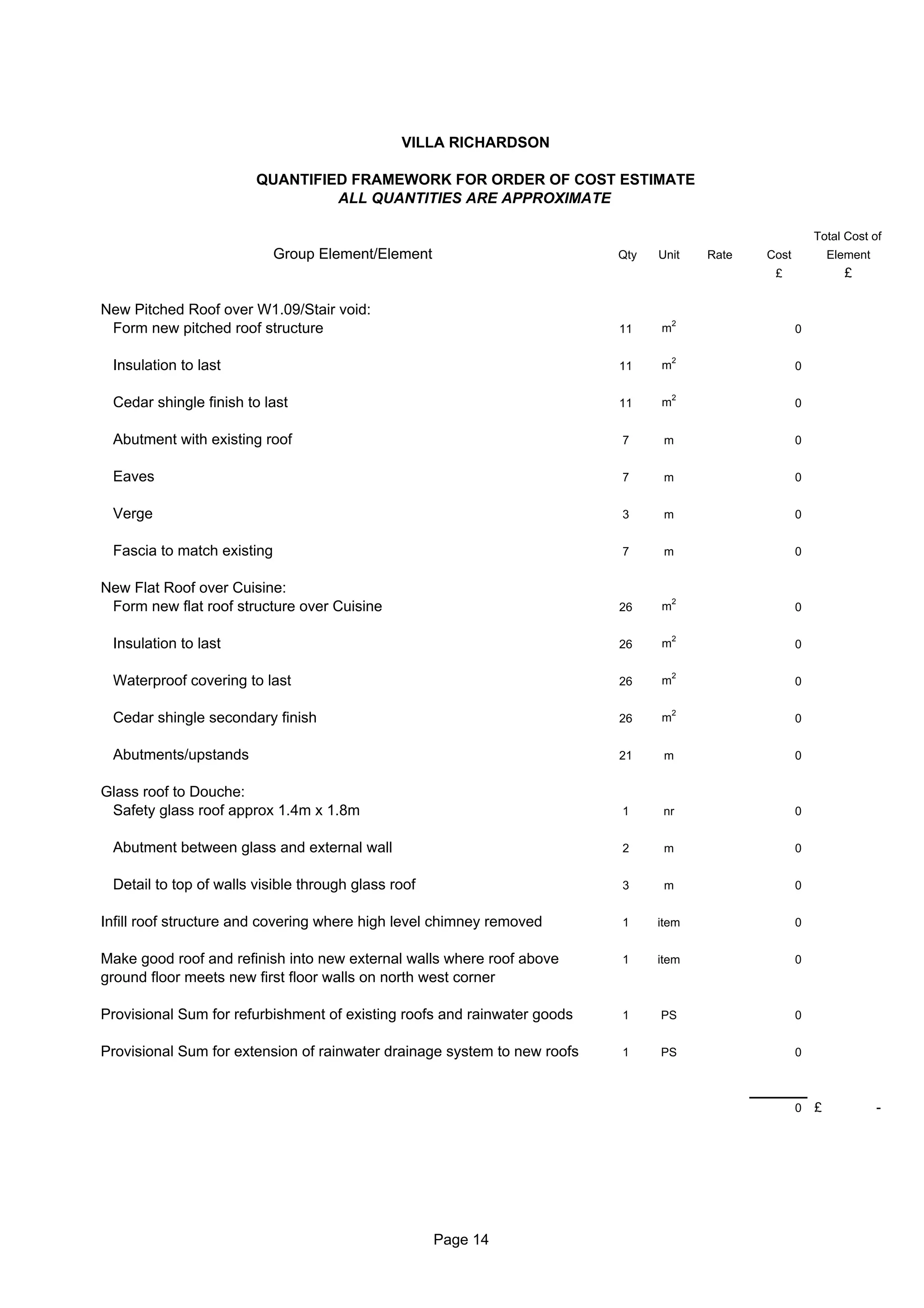VILLA RICHARDSON

                        QUANTIFIED FRAMEWORK FOR ORDER OF COST ESTIMATE
                                 ALL QUANTITIES ARE APPROXIMATE

                                                                                                          Total Cost of
                            Group Element/Element                         Qty   Unit    Rate   Cost           Element
                                                                                                £               £

New Pitched Roof over W1.09/Stair void:
                                                                                    2
 Form new pitched roof structure                                          11    m                     0

                                                                                    2
 Insulation to last                                                       11    m                     0

                                                                                    2
 Cedar shingle finish to last                                             11    m                     0


 Abutment with existing roof                                              7      m                    0


 Eaves                                                                    7      m                    0


 Verge                                                                    3      m                    0


 Fascia to match existing                                                 7      m                    0


New Flat Roof over Cuisine:
                                                                                    2
 Form new flat roof structure over Cuisine                                26    m                     0

                                                                                    2
 Insulation to last                                                       26    m                     0

                                                                                    2
 Waterproof covering to last                                              26    m                     0

                                                                                    2
 Cedar shingle secondary finish                                           26    m                     0


 Abutments/upstands                                                       21     m                    0


Glass roof to Douche:
 Safety glass roof approx 1.4m x 1.8m                                     1      nr                   0


 Abutment between glass and external wall                                 2      m                    0


 Detail to top of walls visible through glass roof                        3      m                    0


Infill roof structure and covering where high level chimney removed       1     item                  0


Make good roof and refinish into new external walls where roof above      1     item                  0
ground floor meets new first floor walls on north west corner

Provisional Sum for refurbishment of existing roofs and rainwater goods   1     PS                    0


Provisional Sum for extension of rainwater drainage system to new roofs   1     PS                    0



                                                                                                      0   £             -




                                                     Page 14
 