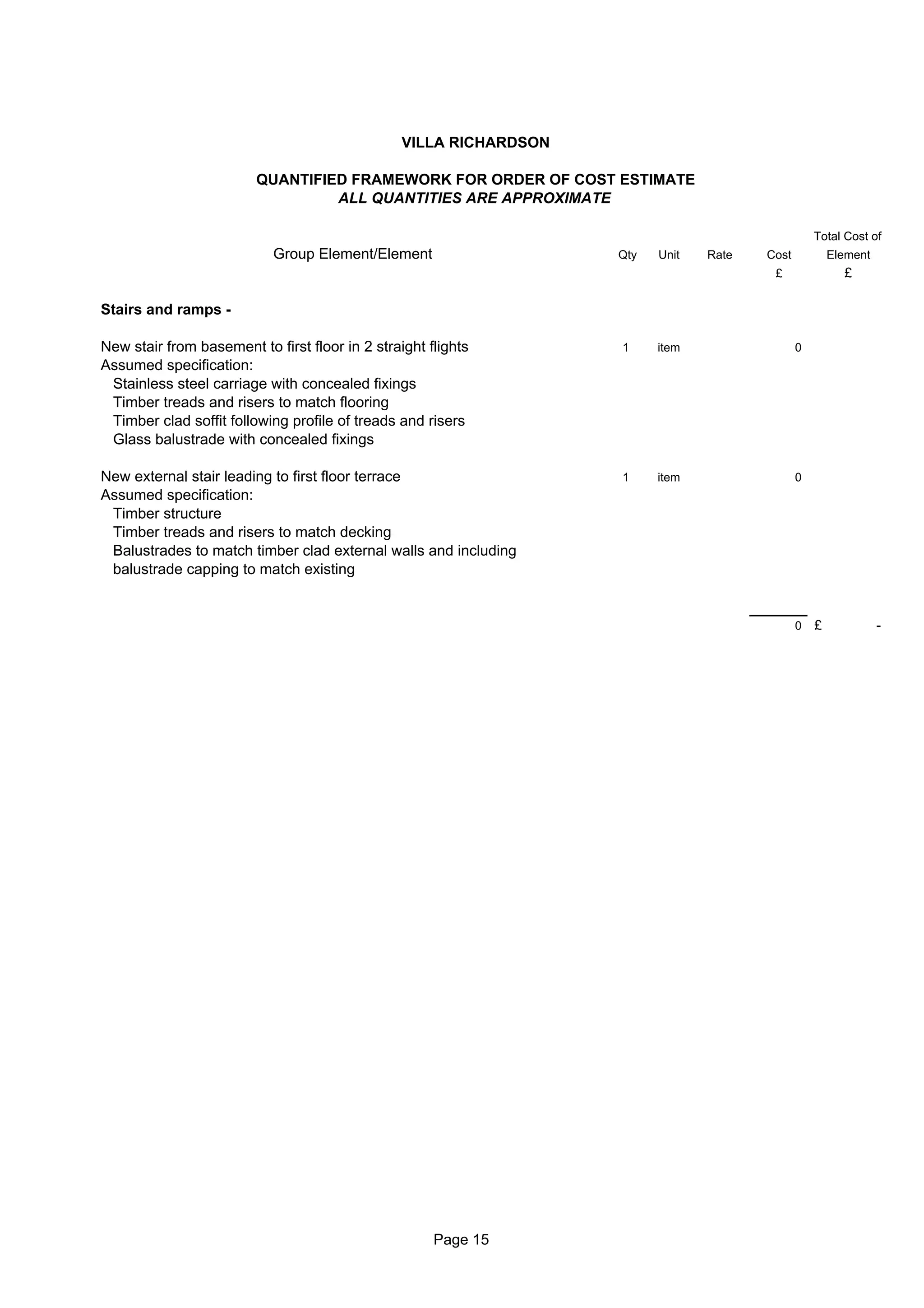 VILLA RICHARDSON

                         QUANTIFIED FRAMEWORK FOR ORDER OF COST ESTIMATE
                                  ALL QUANTITIES ARE APPROXIMATE

                                                                                                   Total Cost of
                            Group Element/Element                   Qty   Unit   Rate   Cost           Element
                                                                                         £               £

Stairs and ramps -

New stair from basement to first floor in 2 straight flights        1     item                 0
Assumed specification:
 Stainless steel carriage with concealed fixings
 Timber treads and risers to match flooring
 Timber clad soffit following profile of treads and risers
 Glass balustrade with concealed fixings

New external stair leading to first floor terrace                   1     item                 0
Assumed specification:
 Timber structure
 Timber treads and risers to match decking
 Balustrades to match timber clad external walls and including
 balustrade capping to match existing


                                                                                               0   £             -




                                                      Page 15
 