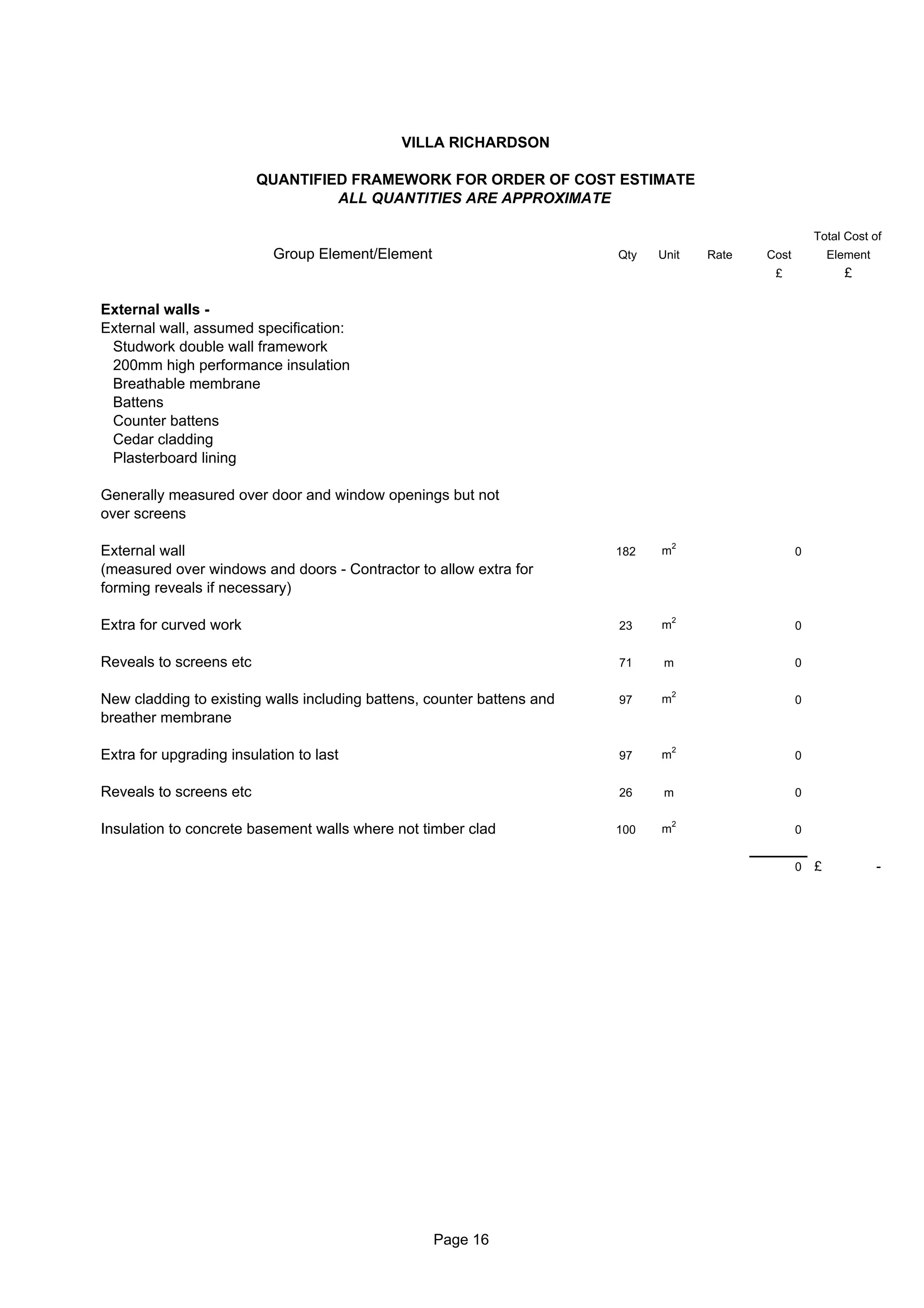 VILLA RICHARDSON

                         QUANTIFIED FRAMEWORK FOR ORDER OF COST ESTIMATE
                                  ALL QUANTITIES ARE APPROXIMATE

                                                                                                        Total Cost of
                           Group Element/Element                        Qty   Unit    Rate   Cost           Element
                                                                                              £               £

External walls -
External wall, assumed specification:
 Studwork double wall framework
 200mm high performance insulation
 Breathable membrane
 Battens
 Counter battens
 Cedar cladding
 Plasterboard lining

Generally measured over door and window openings but not
over screens

                                                                                  2
External wall                                                           182   m                     0
(measured over windows and doors - Contractor to allow extra for
forming reveals if necessary)

                                                                                  2
Extra for curved work                                                   23    m                     0


Reveals to screens etc                                                  71     m                    0

                                                                                  2
New cladding to existing walls including battens, counter battens and   97    m                     0
breather membrane

                                                                                  2
Extra for upgrading insulation to last                                  97    m                     0


Reveals to screens etc                                                  26     m                    0

                                                                                  2
Insulation to concrete basement walls where not timber clad             100   m                     0


                                                                                                    0   £             -




                                                   Page 16
 