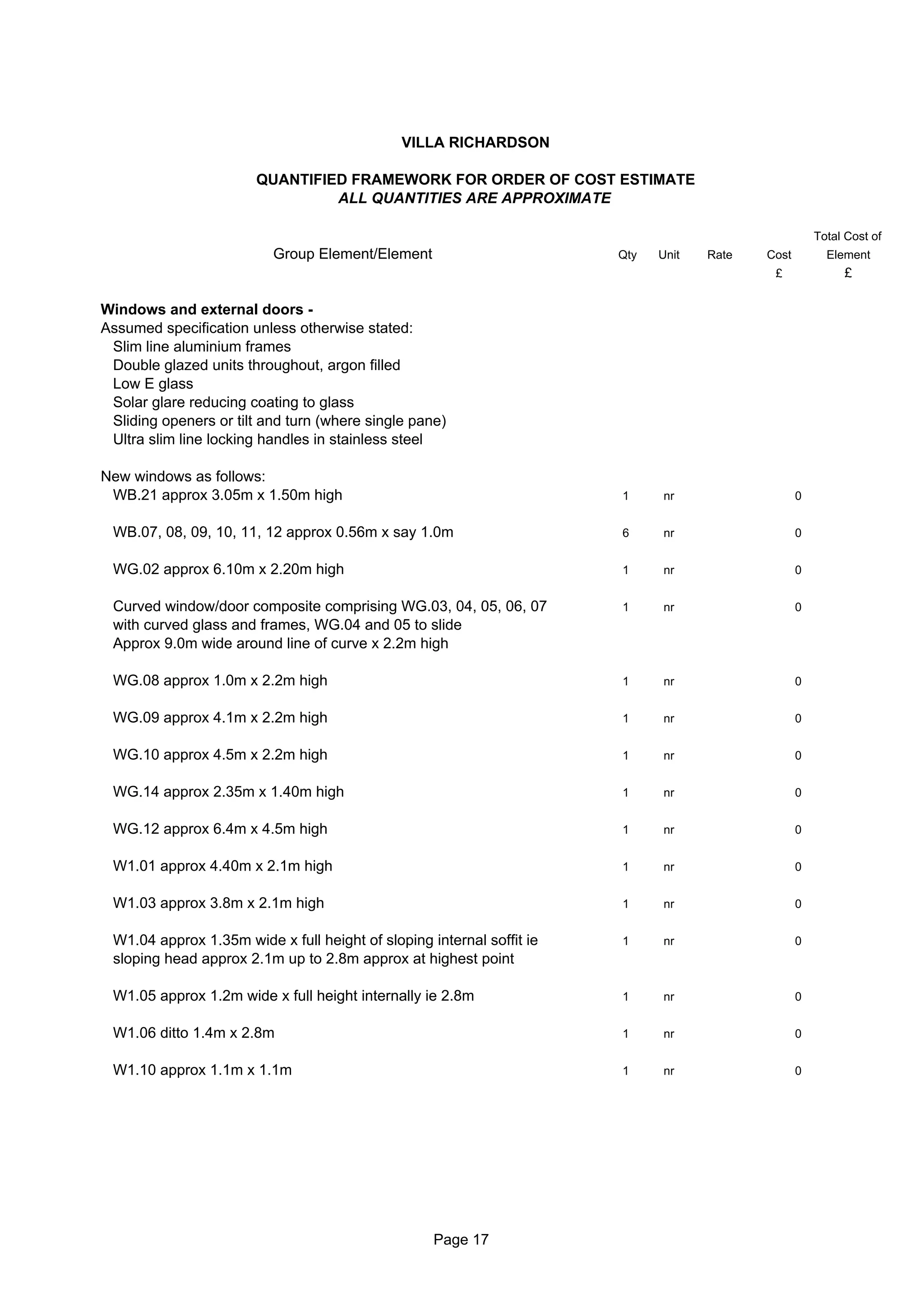 VILLA RICHARDSON

                       QUANTIFIED FRAMEWORK FOR ORDER OF COST ESTIMATE
                                ALL QUANTITIES ARE APPROXIMATE

                                                                                                      Total Cost of
                          Group Element/Element                        Qty   Unit   Rate   Cost         Element
                                                                                            £              £

Windows and external doors -
Assumed specification unless otherwise stated:
 Slim line aluminium frames
 Double glazed units throughout, argon filled
 Low E glass
 Solar glare reducing coating to glass
 Sliding openers or tilt and turn (where single pane)
 Ultra slim line locking handles in stainless steel

New windows as follows:
 WB.21 approx 3.05m x 1.50m high                                       1     nr                   0


 WB.07, 08, 09, 10, 11, 12 approx 0.56m x say 1.0m                     6     nr                   0


 WG.02 approx 6.10m x 2.20m high                                       1     nr                   0


 Curved window/door composite comprising WG.03, 04, 05, 06, 07         1     nr                   0
 with curved glass and frames, WG.04 and 05 to slide
 Approx 9.0m wide around line of curve x 2.2m high

 WG.08 approx 1.0m x 2.2m high                                         1     nr                   0


 WG.09 approx 4.1m x 2.2m high                                         1     nr                   0


 WG.10 approx 4.5m x 2.2m high                                         1     nr                   0


 WG.14 approx 2.35m x 1.40m high                                       1     nr                   0


 WG.12 approx 6.4m x 4.5m high                                         1     nr                   0


 W1.01 approx 4.40m x 2.1m high                                        1     nr                   0


 W1.03 approx 3.8m x 2.1m high                                         1     nr                   0


 W1.04 approx 1.35m wide x full height of sloping internal soffit ie   1     nr                   0
 sloping head approx 2.1m up to 2.8m approx at highest point

 W1.05 approx 1.2m wide x full height internally ie 2.8m               1     nr                   0


 W1.06 ditto 1.4m x 2.8m                                               1     nr                   0


 W1.10 approx 1.1m x 1.1m                                              1     nr                   0




                                                   Page 17
 