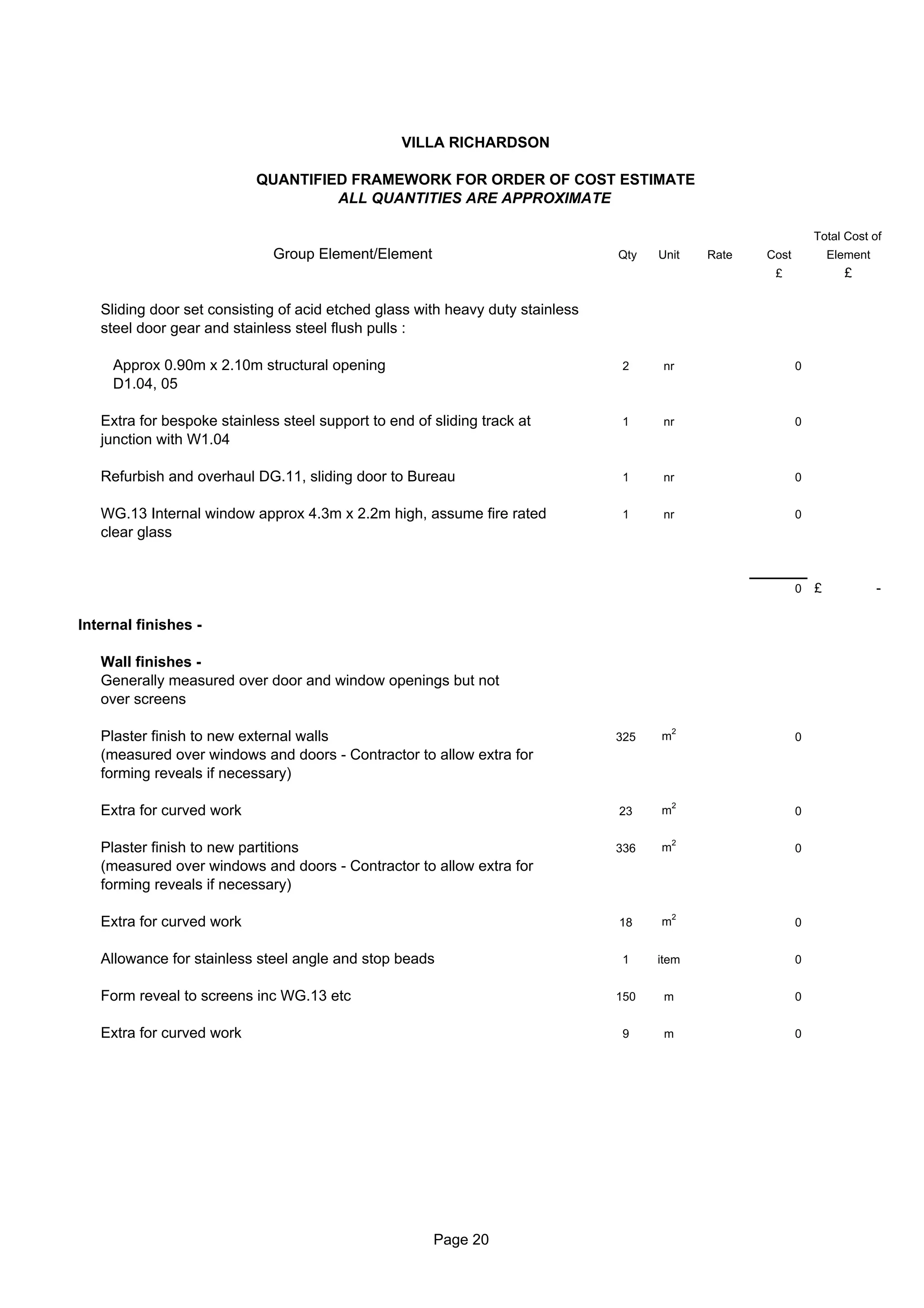 VILLA RICHARDSON

                           QUANTIFIED FRAMEWORK FOR ORDER OF COST ESTIMATE
                                    ALL QUANTITIES ARE APPROXIMATE

                                                                                                                Total Cost of
                              Group Element/Element                             Qty   Unit    Rate   Cost           Element
                                                                                                      £               £

   Sliding door set consisting of acid etched glass with heavy duty stainless
   steel door gear and stainless steel flush pulls :

     Approx 0.90m x 2.10m structural opening                                    2      nr                   0
     D1.04, 05

   Extra for bespoke stainless steel support to end of sliding track at         1      nr                   0
   junction with W1.04

   Refurbish and overhaul DG.11, sliding door to Bureau                         1      nr                   0


   WG.13 Internal window approx 4.3m x 2.2m high, assume fire rated             1      nr                   0
   clear glass


                                                                                                            0   £             -

Internal finishes -

   Wall finishes -
   Generally measured over door and window openings but not
   over screens

                                                                                          2
   Plaster finish to new external walls                                         325   m                     0
   (measured over windows and doors - Contractor to allow extra for
   forming reveals if necessary)

                                                                                          2
   Extra for curved work                                                        23    m                     0

                                                                                          2
   Plaster finish to new partitions                                             336   m                     0
   (measured over windows and doors - Contractor to allow extra for
   forming reveals if necessary)

                                                                                          2
   Extra for curved work                                                        18    m                     0


   Allowance for stainless steel angle and stop beads                           1     item                  0


   Form reveal to screens inc WG.13 etc                                         150    m                    0


   Extra for curved work                                                        9      m                    0




                                                       Page 20
 