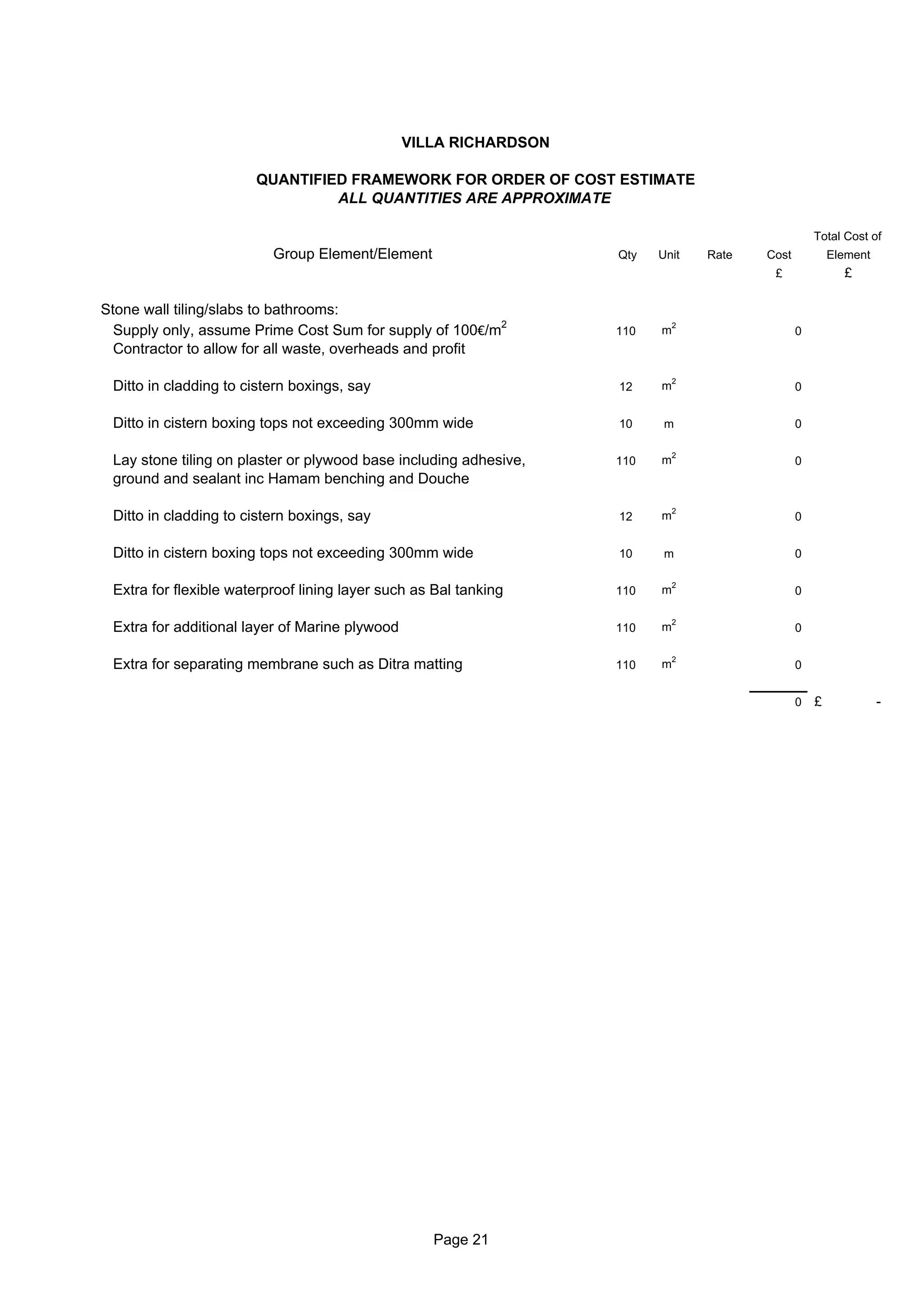VILLA RICHARDSON

                       QUANTIFIED FRAMEWORK FOR ORDER OF COST ESTIMATE
                                ALL QUANTITIES ARE APPROXIMATE

                                                                                                   Total Cost of
                          Group Element/Element                    Qty   Unit    Rate   Cost           Element
                                                                                         £               £

Stone wall tiling/slabs to bathrooms:
  Supply only, assume Prime Cost Sum for supply of 100€/m2         110   m
                                                                             2
                                                                                               0
  Contractor to allow for all waste, overheads and profit

                                                                             2
 Ditto in cladding to cistern boxings, say                         12    m                     0


 Ditto in cistern boxing tops not exceeding 300mm wide             10     m                    0

                                                                             2
 Lay stone tiling on plaster or plywood base including adhesive,   110   m                     0
 ground and sealant inc Hamam benching and Douche

                                                                             2
 Ditto in cladding to cistern boxings, say                         12    m                     0


 Ditto in cistern boxing tops not exceeding 300mm wide             10     m                    0

                                                                             2
 Extra for flexible waterproof lining layer such as Bal tanking    110   m                     0

                                                                             2
 Extra for additional layer of Marine plywood                      110   m                     0

                                                                             2
 Extra for separating membrane such as Ditra matting               110   m                     0


                                                                                               0   £             -




                                                   Page 21
 