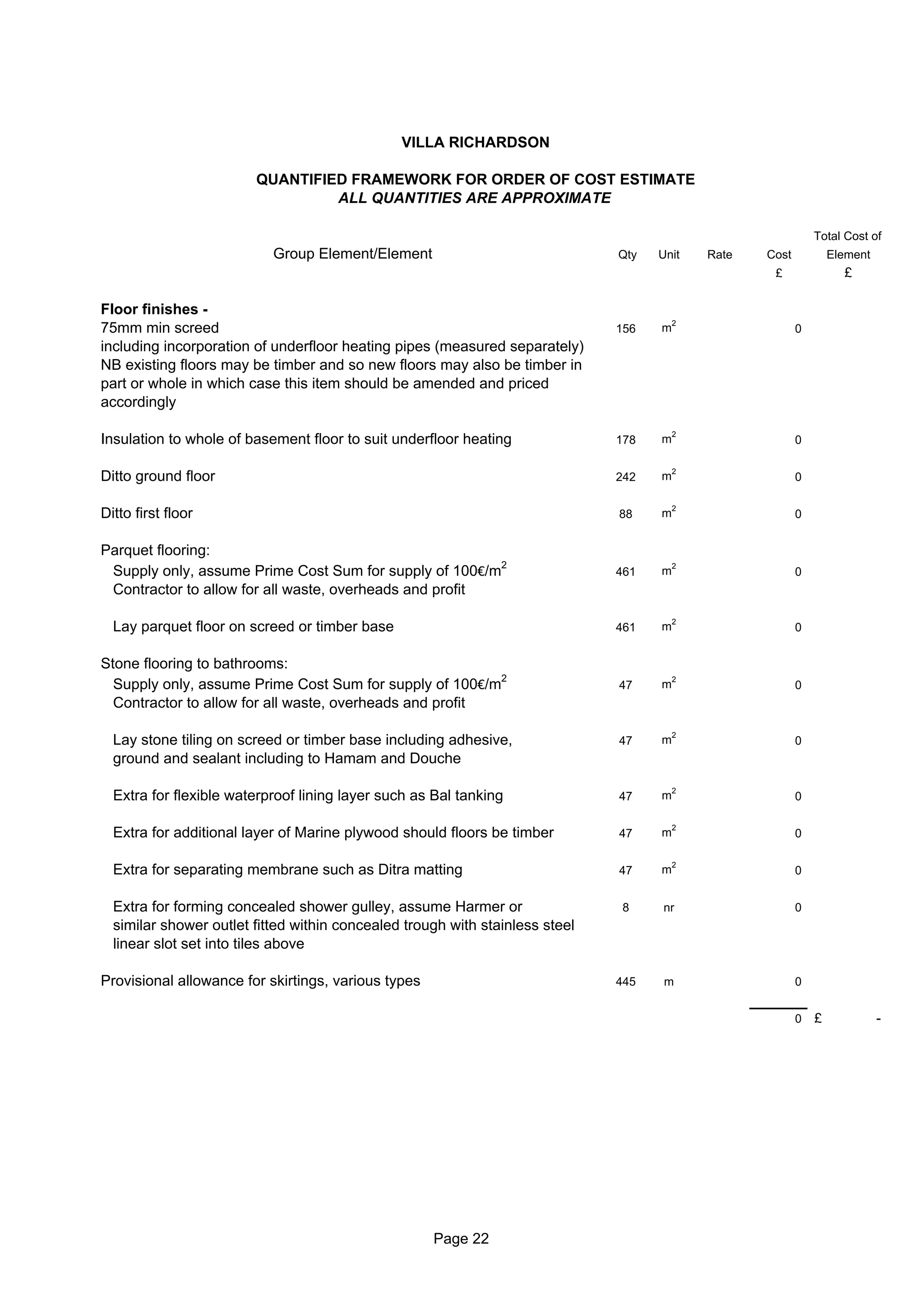 VILLA RICHARDSON

                        QUANTIFIED FRAMEWORK FOR ORDER OF COST ESTIMATE
                                 ALL QUANTITIES ARE APPROXIMATE

                                                                                                              Total Cost of
                           Group Element/Element                              Qty   Unit    Rate   Cost           Element
                                                                                                    £               £

Floor finishes -
                                                                                        2
75mm min screed                                                               156   m                     0
including incorporation of underfloor heating pipes (measured separately)
NB existing floors may be timber and so new floors may also be timber in
part or whole in which case this item should be amended and priced
accordingly

                                                                                        2
Insulation to whole of basement floor to suit underfloor heating              178   m                     0

                                                                                        2
Ditto ground floor                                                            242   m                     0

                                                                                        2
Ditto first floor                                                             88    m                     0


Parquet flooring:
 Supply only, assume Prime Cost Sum for supply of 100€/m2                     461   m
                                                                                        2
                                                                                                          0
 Contractor to allow for all waste, overheads and profit

                                                                                        2
  Lay parquet floor on screed or timber base                                  461   m                     0


Stone flooring to bathrooms:
  Supply only, assume Prime Cost Sum for supply of 100€/m2                    47    m
                                                                                        2
                                                                                                          0
  Contractor to allow for all waste, overheads and profit

                                                                                        2
  Lay stone tiling on screed or timber base including adhesive,               47    m                     0
  ground and sealant including to Hamam and Douche

                                                                                        2
  Extra for flexible waterproof lining layer such as Bal tanking              47    m                     0

                                                                                        2
  Extra for additional layer of Marine plywood should floors be timber        47    m                     0

                                                                                        2
  Extra for separating membrane such as Ditra matting                         47    m                     0


  Extra for forming concealed shower gulley, assume Harmer or                 8     nr                    0
  similar shower outlet fitted within concealed trough with stainless steel
  linear slot set into tiles above

Provisional allowance for skirtings, various types                            445    m                    0


                                                                                                          0   £             -




                                                     Page 22
 