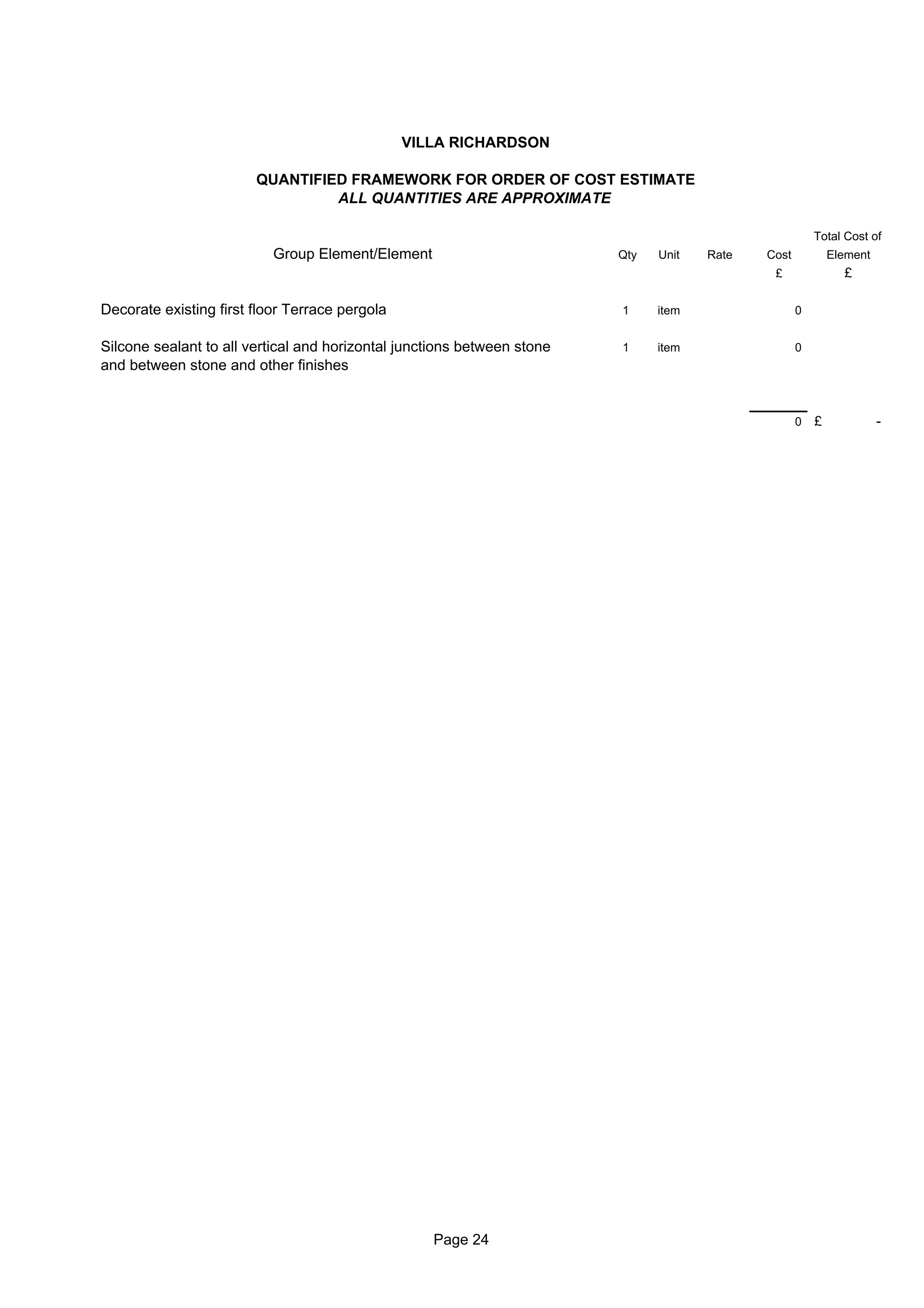 VILLA RICHARDSON

                        QUANTIFIED FRAMEWORK FOR ORDER OF COST ESTIMATE
                                 ALL QUANTITIES ARE APPROXIMATE

                                                                                                        Total Cost of
                           Group Element/Element                         Qty   Unit   Rate   Cost           Element
                                                                                              £               £

Decorate existing first floor Terrace pergola                            1     item                 0


Silcone sealant to all vertical and horizontal junctions between stone   1     item                 0
and between stone and other finishes


                                                                                                    0   £             -




                                                   Page 24
 