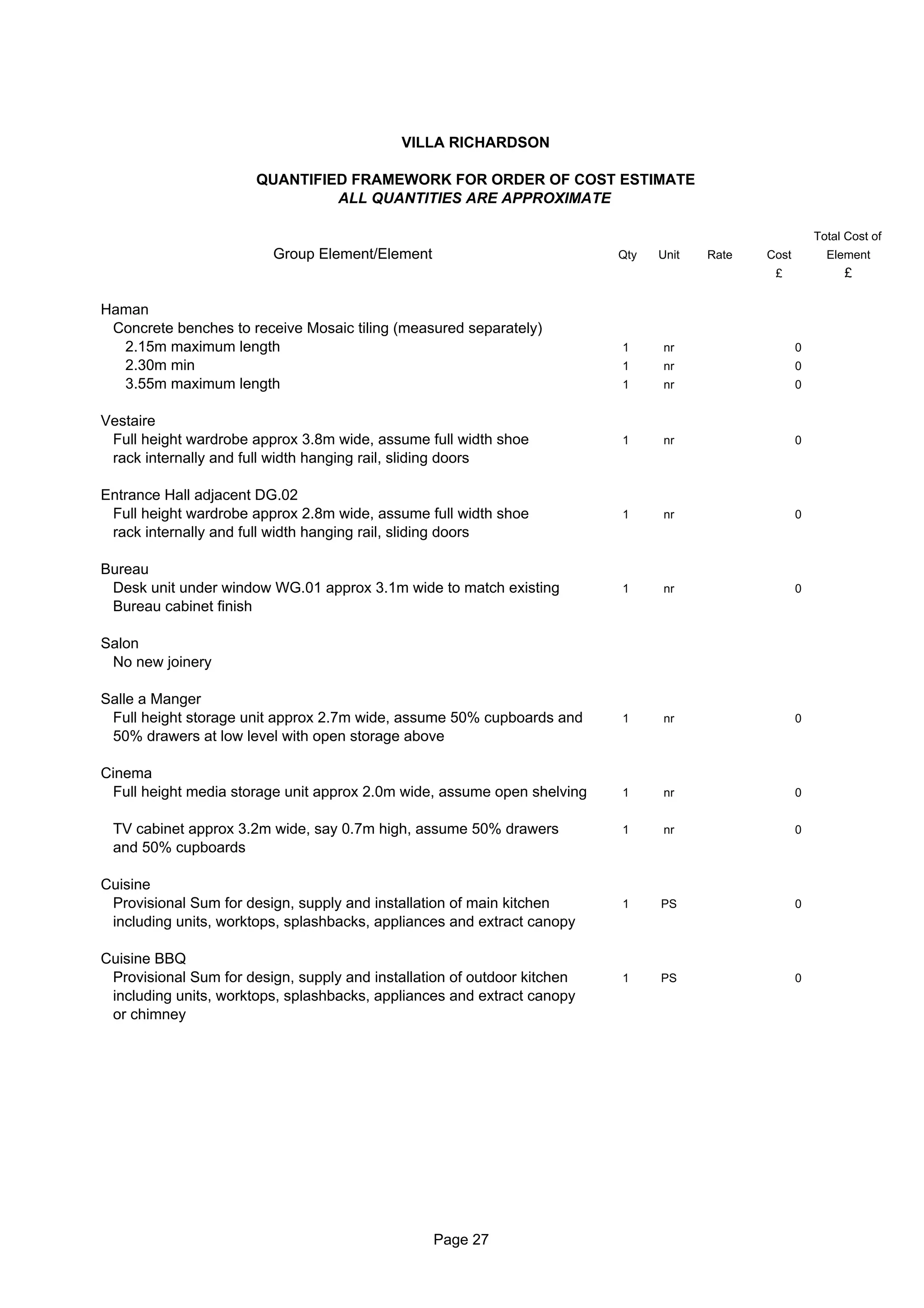 VILLA RICHARDSON

                       QUANTIFIED FRAMEWORK FOR ORDER OF COST ESTIMATE
                                ALL QUANTITIES ARE APPROXIMATE

                                                                                                         Total Cost of
                         Group Element/Element                            Qty   Unit   Rate   Cost         Element
                                                                                               £              £

Haman
 Concrete benches to receive Mosaic tiling (measured separately)
  2.15m maximum length                                                    1     nr                   0
  2.30m min                                                               1     nr                   0
  3.55m maximum length                                                    1     nr                   0


Vestaire
 Full height wardrobe approx 3.8m wide, assume full width shoe            1     nr                   0
 rack internally and full width hanging rail, sliding doors

Entrance Hall adjacent DG.02
 Full height wardrobe approx 2.8m wide, assume full width shoe            1     nr                   0
 rack internally and full width hanging rail, sliding doors

Bureau
 Desk unit under window WG.01 approx 3.1m wide to match existing          1     nr                   0
 Bureau cabinet finish

Salon
 No new joinery

Salle a Manger
 Full height storage unit approx 2.7m wide, assume 50% cupboards and      1     nr                   0
 50% drawers at low level with open storage above

Cinema
 Full height media storage unit approx 2.0m wide, assume open shelving    1     nr                   0


 TV cabinet approx 3.2m wide, say 0.7m high, assume 50% drawers           1     nr                   0
 and 50% cupboards

Cuisine
 Provisional Sum for design, supply and installation of main kitchen      1     PS                   0
 including units, worktops, splashbacks, appliances and extract canopy

Cuisine BBQ
 Provisional Sum for design, supply and installation of outdoor kitchen   1     PS                   0
 including units, worktops, splashbacks, appliances and extract canopy
 or chimney




                                                 Page 27
 