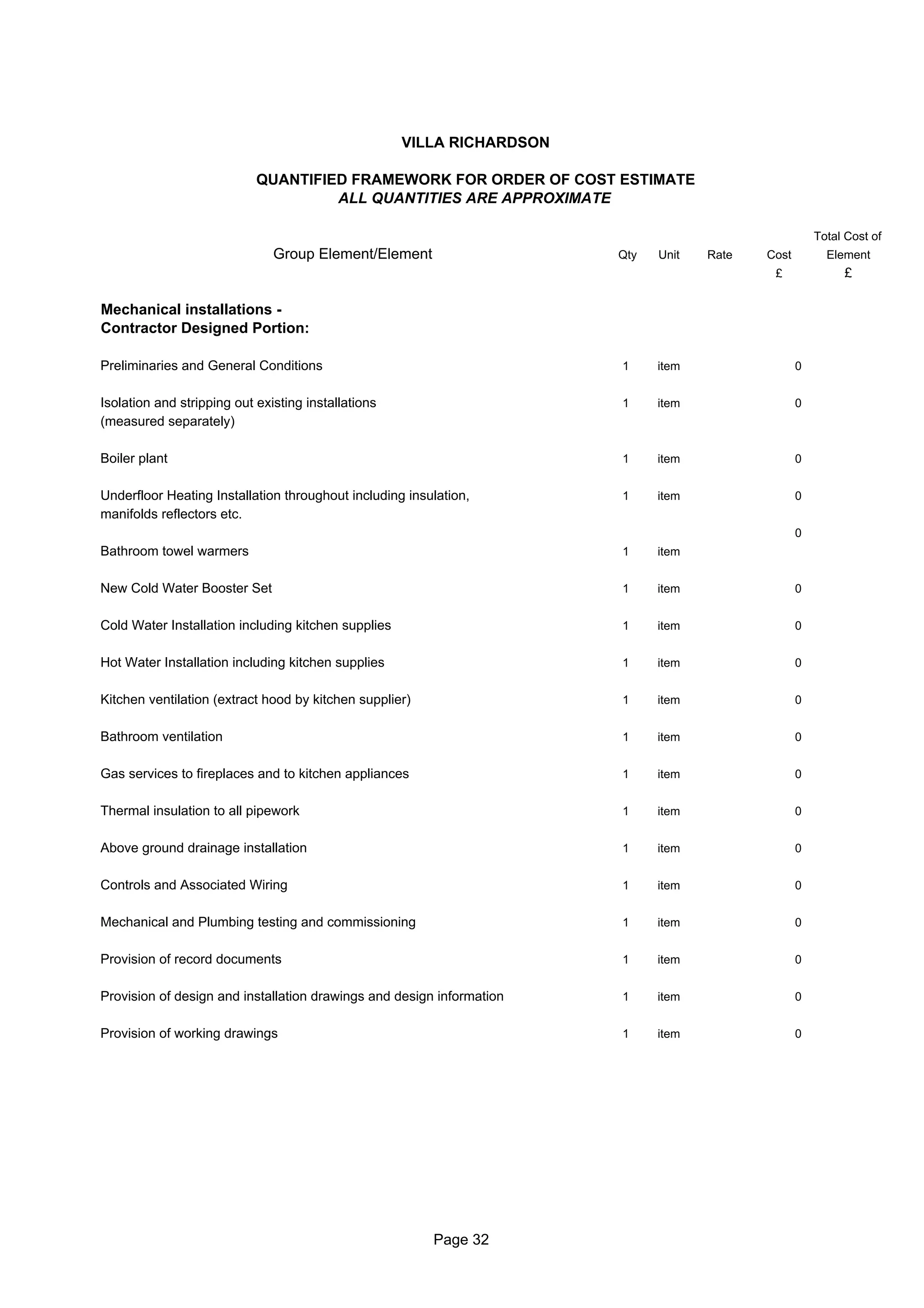 VILLA RICHARDSON

                            QUANTIFIED FRAMEWORK FOR ORDER OF COST ESTIMATE
                                     ALL QUANTITIES ARE APPROXIMATE

                                                                                                       Total Cost of
                               Group Element/Element                    Qty   Unit   Rate   Cost         Element
                                                                                             £              £

Mechanical installations -
Contractor Designed Portion:

Preliminaries and General Conditions                                    1     item                 0


Isolation and stripping out existing installations                      1     item                 0
(measured separately)

Boiler plant                                                            1     item                 0


Underfloor Heating Installation throughout including insulation,        1     item                 0
manifolds reflectors etc.
                                                                                                   0
Bathroom towel warmers                                                  1     item


New Cold Water Booster Set                                              1     item                 0


Cold Water Installation including kitchen supplies                      1     item                 0


Hot Water Installation including kitchen supplies                       1     item                 0


Kitchen ventilation (extract hood by kitchen supplier)                  1     item                 0


Bathroom ventilation                                                    1     item                 0


Gas services to fireplaces and to kitchen appliances                    1     item                 0


Thermal insulation to all pipework                                      1     item                 0


Above ground drainage installation                                      1     item                 0


Controls and Associated Wiring                                          1     item                 0


Mechanical and Plumbing testing and commissioning                       1     item                 0


Provision of record documents                                           1     item                 0


Provision of design and installation drawings and design information    1     item                 0


Provision of working drawings                                           1     item                 0




                                                         Page 32
 