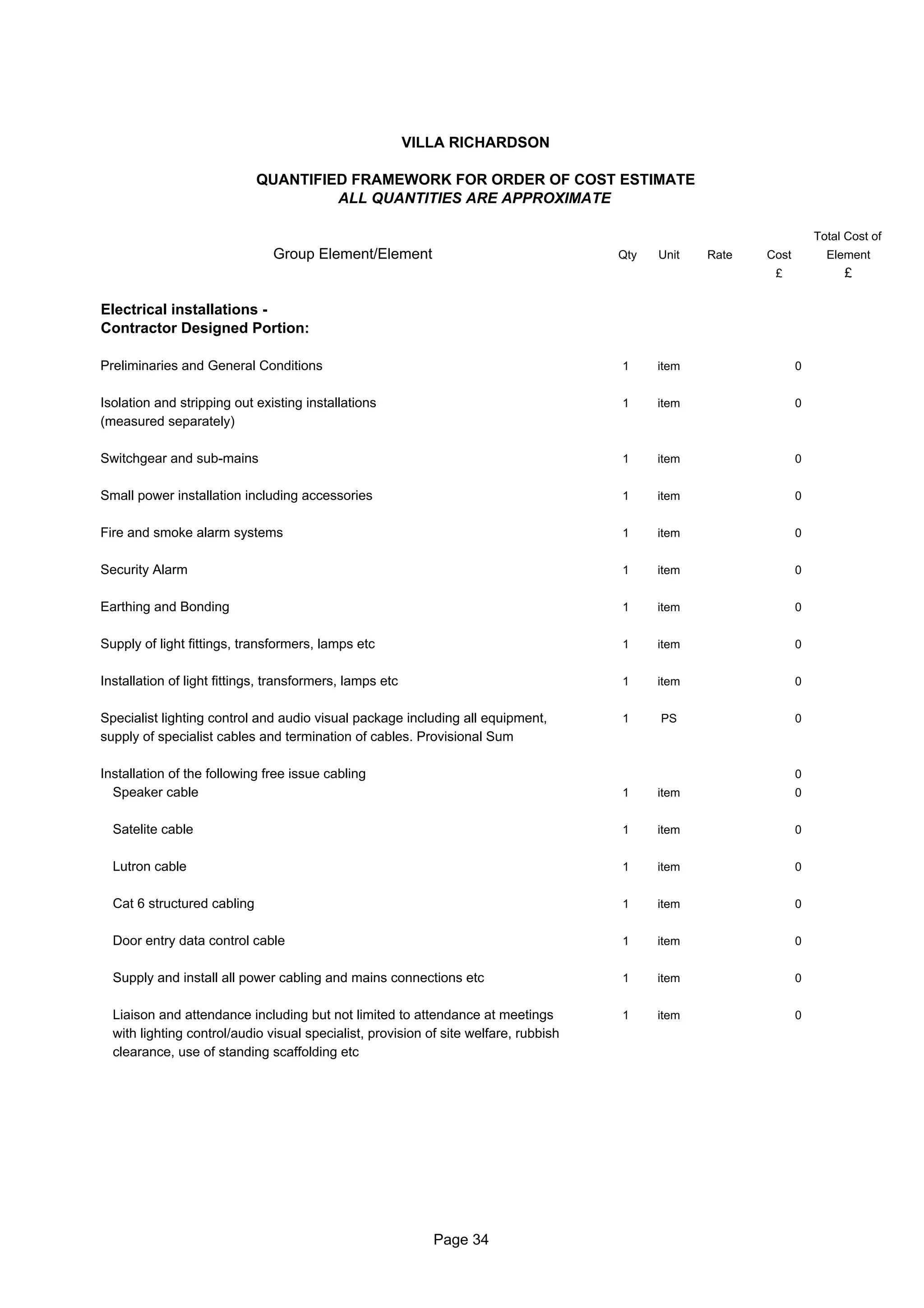 VILLA RICHARDSON

                             QUANTIFIED FRAMEWORK FOR ORDER OF COST ESTIMATE
                                      ALL QUANTITIES ARE APPROXIMATE

                                                                                                                     Total Cost of
                               Group Element/Element                                  Qty   Unit   Rate   Cost         Element
                                                                                                           £              £

Electrical installations -
Contractor Designed Portion:

Preliminaries and General Conditions                                                  1     item                 0


Isolation and stripping out existing installations                                    1     item                 0
(measured separately)

Switchgear and sub-mains                                                              1     item                 0


Small power installation including accessories                                        1     item                 0


Fire and smoke alarm systems                                                          1     item                 0


Security Alarm                                                                        1     item                 0


Earthing and Bonding                                                                  1     item                 0


Supply of light fittings, transformers, lamps etc                                     1     item                 0


Installation of light fittings, transformers, lamps etc                               1     item                 0


Specialist lighting control and audio visual package including all equipment,         1     PS                   0
supply of specialist cables and termination of cables. Provisional Sum

Installation of the following free issue cabling                                                                 0
  Speaker cable                                                                       1     item                 0


  Satelite cable                                                                      1     item                 0


  Lutron cable                                                                        1     item                 0


  Cat 6 structured cabling                                                            1     item                 0


  Door entry data control cable                                                       1     item                 0


  Supply and install all power cabling and mains connections etc                      1     item                 0


  Liaison and attendance including but not limited to attendance at meetings          1     item                 0
  with lighting control/audio visual specialist, provision of site welfare, rubbish
  clearance, use of standing scaffolding etc




                                                             Page 34
 