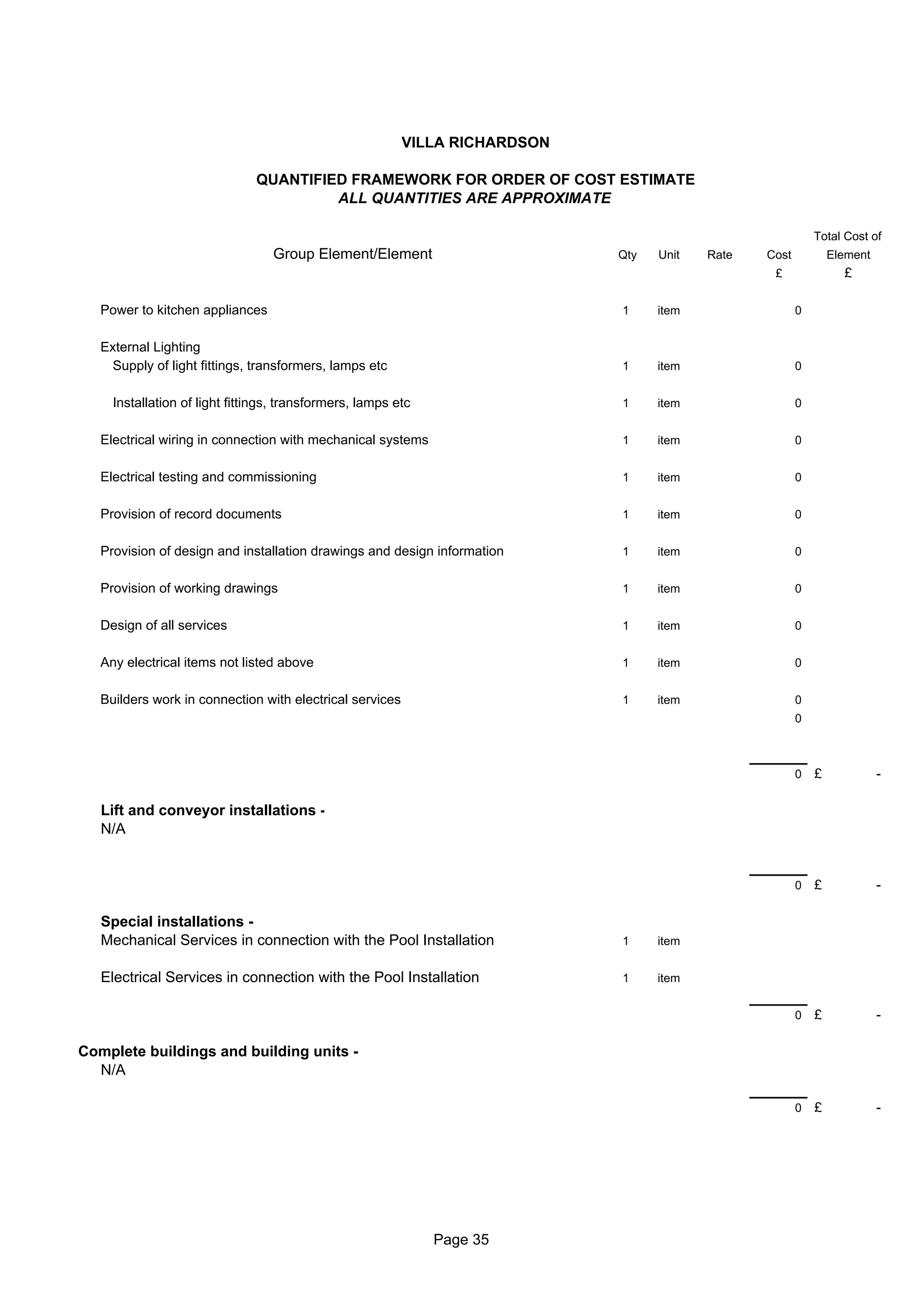 VILLA RICHARDSON

                               QUANTIFIED FRAMEWORK FOR ORDER OF COST ESTIMATE
                                        ALL QUANTITIES ARE APPROXIMATE

                                                                                                            Total Cost of
                                  Group Element/Element                      Qty   Unit   Rate   Cost           Element
                                                                                                  £               £

   Power to kitchen appliances                                               1     item                 0


   External Lighting
    Supply of light fittings, transformers, lamps etc                        1     item                 0


     Installation of light fittings, transformers, lamps etc                 1     item                 0


   Electrical wiring in connection with mechanical systems                   1     item                 0


   Electrical testing and commissioning                                      1     item                 0


   Provision of record documents                                             1     item                 0


   Provision of design and installation drawings and design information      1     item                 0


   Provision of working drawings                                             1     item                 0


   Design of all services                                                    1     item                 0


   Any electrical items not listed above                                     1     item                 0


   Builders work in connection with electrical services                      1     item                 0
                                                                                                        0



                                                                                                        0   £             -

   Lift and conveyor installations -
   N/A


                                                                                                        0   £             -

   Special installations -
   Mechanical Services in connection with the Pool Installation              1     item


   Electrical Services in connection with the Pool Installation              1     item


                                                                                                        0   £             -

Complete buildings and building units -
  N/A

                                                                                                        0   £             -




                                                               Page 35
 