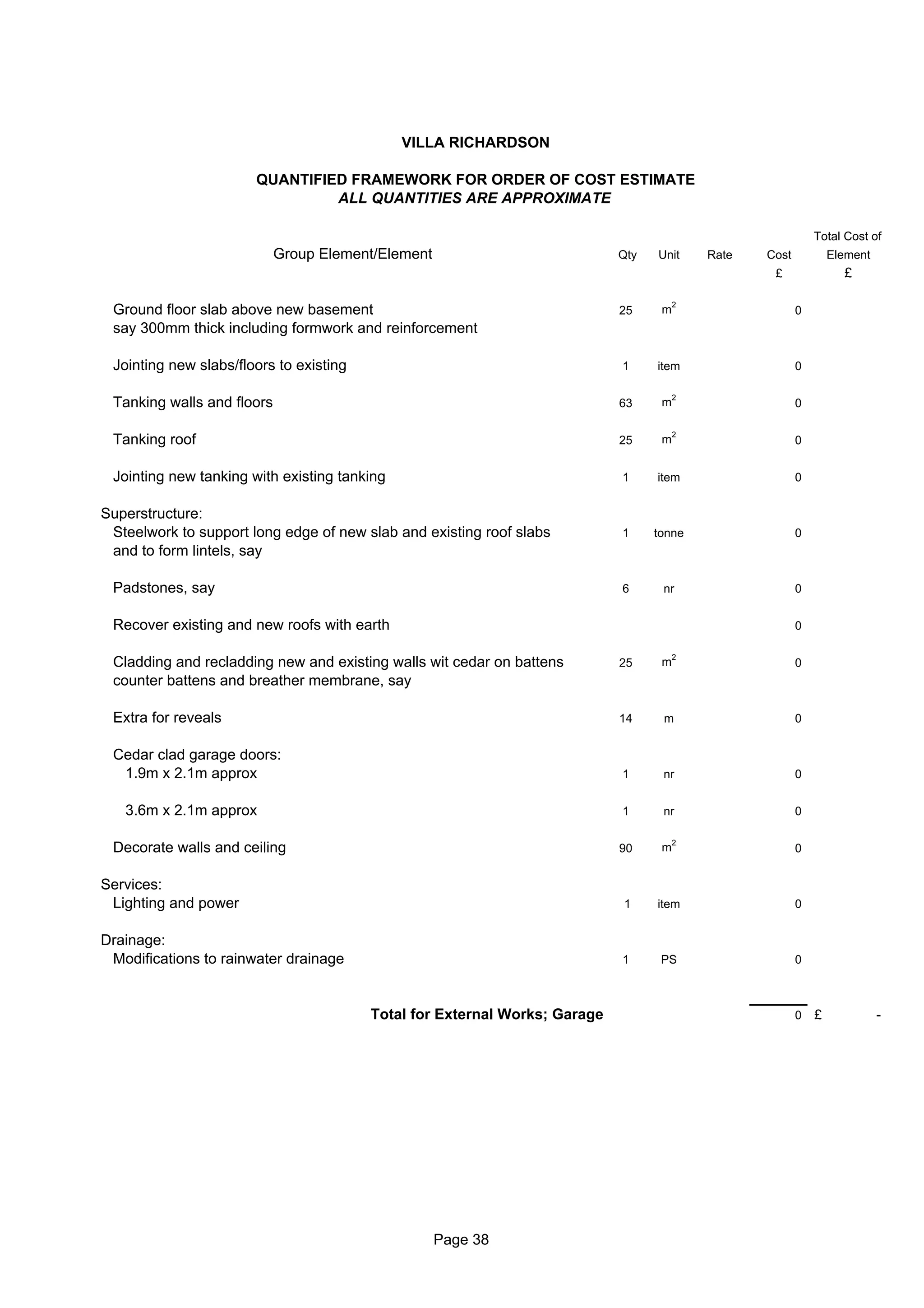 VILLA RICHARDSON

                       QUANTIFIED FRAMEWORK FOR ORDER OF COST ESTIMATE
                                ALL QUANTITIES ARE APPROXIMATE

                                                                                                             Total Cost of
                            Group Element/Element                           Qty   Unit     Rate   Cost           Element
                                                                                                   £               £

                                                                                       2
 Ground floor slab above new basement                                       25     m                     0
 say 300mm thick including formwork and reinforcement

 Jointing new slabs/floors to existing                                      1     item                   0

                                                                                       2
 Tanking walls and floors                                                   63     m                     0

                                                                                       2
 Tanking roof                                                               25     m                     0


 Jointing new tanking with existing tanking                                 1     item                   0


Superstructure:
 Steelwork to support long edge of new slab and existing roof slabs         1     tonne                  0
 and to form lintels, say

 Padstones, say                                                             6      nr                    0


 Recover existing and new roofs with earth                                                               0

                                                                                       2
 Cladding and recladding new and existing walls wit cedar on battens        25     m                     0
 counter battens and breather membrane, say

 Extra for reveals                                                          14     m                     0


 Cedar clad garage doors:
  1.9m x 2.1m approx                                                        1      nr                    0


   3.6m x 2.1m approx                                                       1      nr                    0

                                                                                       2
 Decorate walls and ceiling                                                 90     m                     0


Services:
 Lighting and power                                                         1     item                   0


Drainage:
 Modifications to rainwater drainage                                        1      PS                    0



                                         Total for External Works; Garage                                0   £             -




                                                    Page 38
 