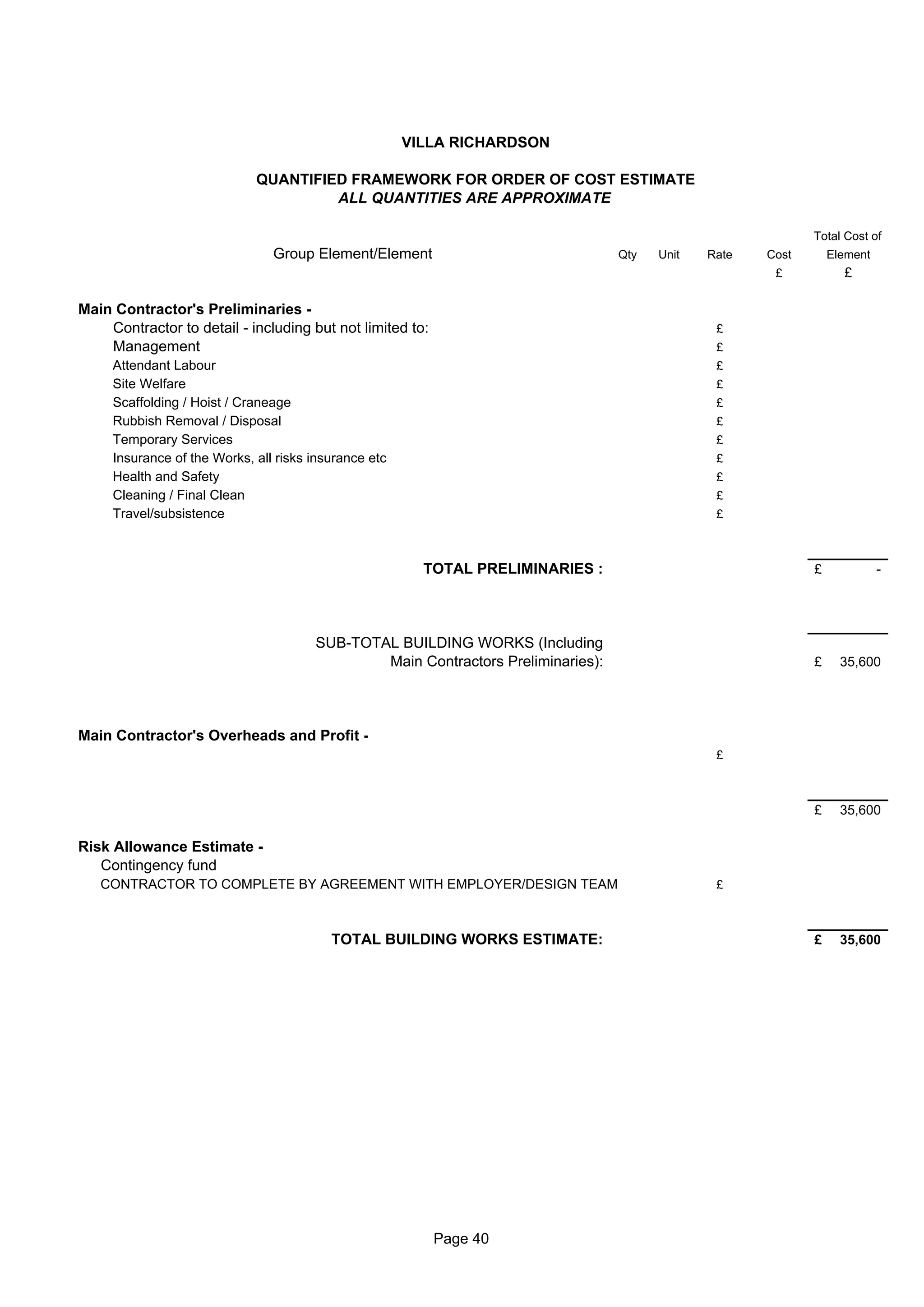 VILLA RICHARDSON

                             QUANTIFIED FRAMEWORK FOR ORDER OF COST ESTIMATE
                                      ALL QUANTITIES ARE APPROXIMATE

                                                                                                             Total Cost of
                                Group Element/Element                             Qty   Unit   Rate   Cost       Element
                                                                                                       £           £

Main Contractor's Preliminaries -
    Contractor to detail - including but not limited to:                                        £
    Management                                                                                  £
     Attendant Labour                                                                           £
     Site Welfare                                                                               £
     Scaffolding / Hoist / Craneage                                                             £
     Rubbish Removal / Disposal                                                                 £
     Temporary Services                                                                         £
     Insurance of the Works, all risks insurance etc                                            £
     Health and Safety                                                                          £
     Cleaning / Final Clean                                                                     £
     Travel/subsistence                                                                         £



                                                         TOTAL PRELIMINARIES :                               £             -




                                       SUB-TOTAL BUILDING WORKS (Including
                                               Main Contractors Preliminaries):                              £     35,600




Main Contractor's Overheads and Profit -
                                                                                                £



                                                                                                             £     35,600

Risk Allowance Estimate -
   Contingency fund
   CONTRACTOR TO COMPLETE BY AGREEMENT WITH EMPLOYER/DESIGN TEAM                                £



                                          TOTAL BUILDING WORKS ESTIMATE:                                     £     35,600




                                                           Page 40
 