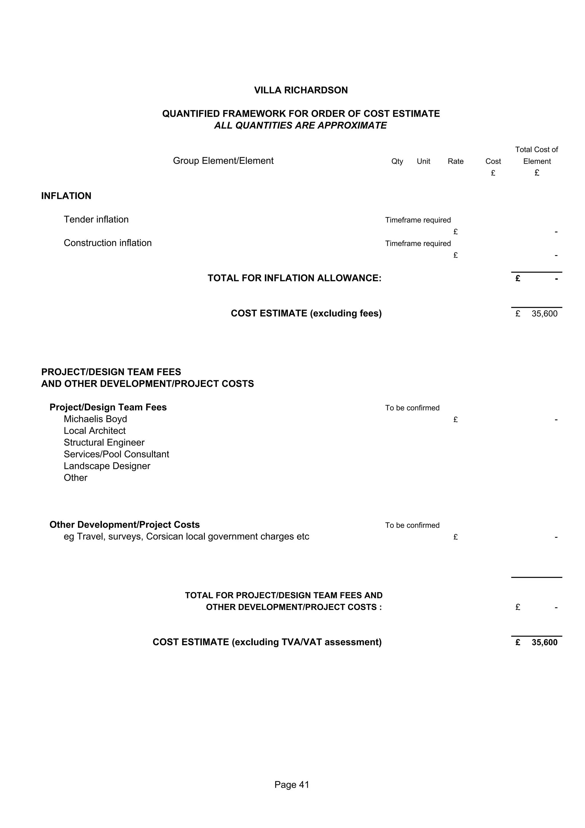 VILLA RICHARDSON

                              QUANTIFIED FRAMEWORK FOR ORDER OF COST ESTIMATE
                                       ALL QUANTITIES ARE APPROXIMATE

                                                                                                             Total Cost of
                                Group Element/Element                         Qty    Unit      Rate   Cost       Element
                                                                                                       £           £

INFLATION

    Tender inflation                                                         Timeframe required
                                                                                                  £                        -
    Construction inflation                                                   Timeframe required
                                                                                                  £                        -

                                       TOTAL FOR INFLATION ALLOWANCE:                                        £             -



                                            COST ESTIMATE (excluding fees)                                   £     35,600




PROJECT/DESIGN TEAM FEES
AND OTHER DEVELOPMENT/PROJECT COSTS

 Project/Design Team Fees                                                    To be confirmed
    Michaelis Boyd                                                                                £                        -
    Local Architect
    Structural Engineer
    Services/Pool Consultant
    Landscape Designer
    Other



 Other Development/Project Costs                                             To be confirmed
    eg Travel, surveys, Corsican local government charges etc                                     £                        -




                                   TOTAL FOR PROJECT/DESIGN TEAM FEES AND
                                       OTHER DEVELOPMENT/PROJECT COSTS :                                     £             -



                             COST ESTIMATE (excluding TVA/VAT assessment)                                    £     35,600




                                                        Page 41
 