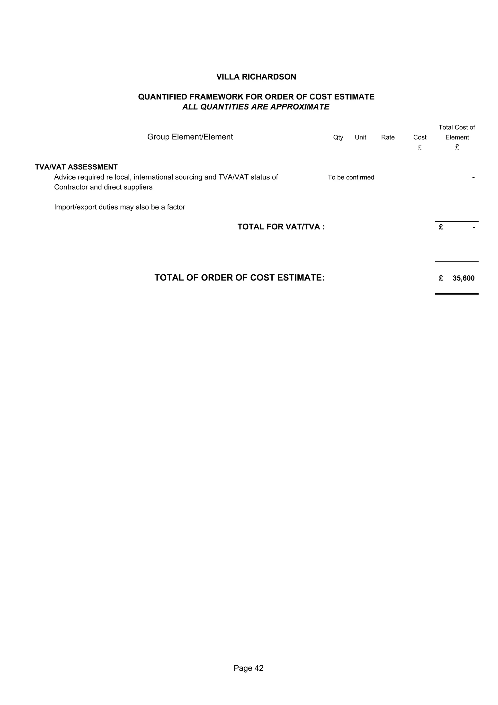 VILLA RICHARDSON

                               QUANTIFIED FRAMEWORK FOR ORDER OF COST ESTIMATE
                                        ALL QUANTITIES ARE APPROXIMATE

                                                                                                                    Total Cost of
                                  Group Element/Element                              Qty    Unit      Rate   Cost       Element
                                                                                                              £           £

TVA/VAT ASSESSMENT
     Advice required re local, international sourcing and TVA/VAT status of         To be confirmed                               -
     Contractor and direct suppliers

     Import/export duties may also be a factor

                                                              TOTAL FOR VAT/TVA :                                   £             -




                                    TOTAL OF ORDER OF COST ESTIMATE:                                                £     35,600




                                                             Page 42
 