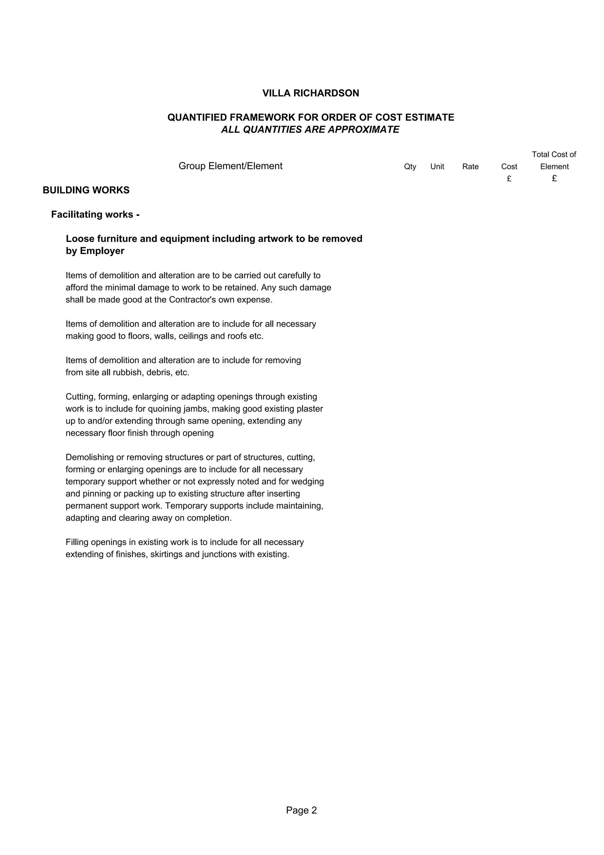 VILLA RICHARDSON

                               QUANTIFIED FRAMEWORK FOR ORDER OF COST ESTIMATE
                                        ALL QUANTITIES ARE APPROXIMATE

                                                                                                       Total Cost of
                                  Group Element/Element                     Qty   Unit   Rate   Cost     Element
                                                                                                 £          £
BUILDING WORKS

 Facilitating works -

    Loose furniture and equipment including artwork to be removed
    by Employer

    Items of demolition and alteration are to be carried out carefully to
    afford the minimal damage to work to be retained. Any such damage
    shall be made good at the Contractor's own expense.

    Items of demolition and alteration are to include for all necessary
    making good to floors, walls, ceilings and roofs etc.

    Items of demolition and alteration are to include for removing
    from site all rubbish, debris, etc.

    Cutting, forming, enlarging or adapting openings through existing
    work is to include for quoining jambs, making good existing plaster
    up to and/or extending through same opening, extending any
    necessary floor finish through opening

    Demolishing or removing structures or part of structures, cutting,
    forming or enlarging openings are to include for all necessary
    temporary support whether or not expressly noted and for wedging
    and pinning or packing up to existing structure after inserting
    permanent support work. Temporary supports include maintaining,
    adapting and clearing away on completion.

    Filling openings in existing work is to include for all necessary
    extending of finishes, skirtings and junctions with existing.




                                                                Page 2
 