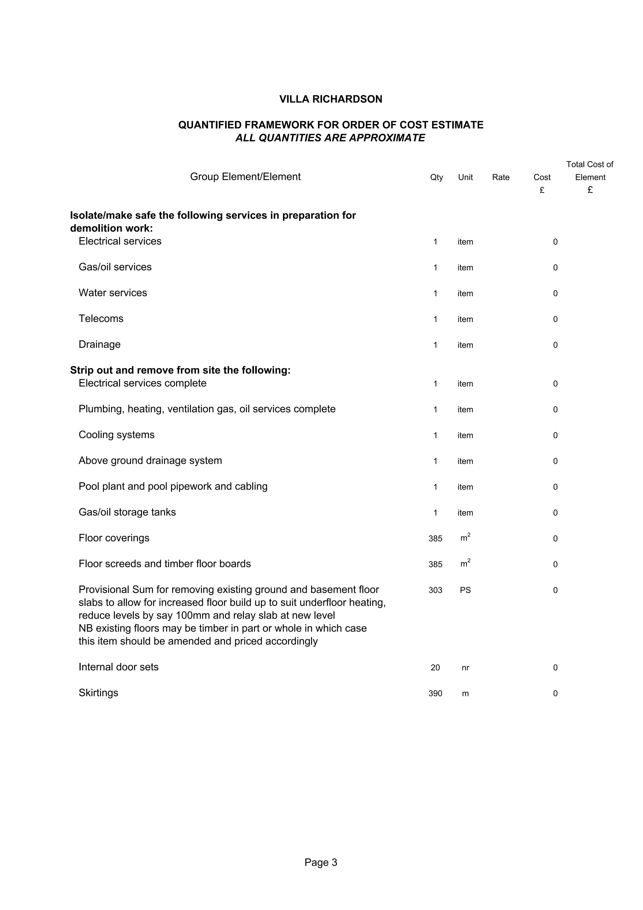 VILLA RICHARDSON

                         QUANTIFIED FRAMEWORK FOR ORDER OF COST ESTIMATE
                                  ALL QUANTITIES ARE APPROXIMATE

                                                                                                           Total Cost of
                          Group Element/Element                            Qty   Unit    Rate   Cost         Element
                                                                                                 £              £

Isolate/make safe the following services in preparation for
demolition work:
  Electrical services                                                      1     item                  0


 Gas/oil services                                                          1     item                  0


 Water services                                                            1     item                  0


 Telecoms                                                                  1     item                  0


 Drainage                                                                  1     item                  0


Strip out and remove from site the following:
 Electrical services complete                                              1     item                  0


 Plumbing, heating, ventilation gas, oil services complete                 1     item                  0


 Cooling systems                                                           1     item                  0


 Above ground drainage system                                              1     item                  0


 Pool plant and pool pipework and cabling                                  1     item                  0


 Gas/oil storage tanks                                                     1     item                  0

                                                                                     2
 Floor coverings                                                           385   m                     0

                                                                                     2
 Floor screeds and timber floor boards                                     385   m                     0


 Provisional Sum for removing existing ground and basement floor           303   PS                    0
 slabs to allow for increased floor build up to suit underfloor heating,
 reduce levels by say 100mm and relay slab at new level
 NB existing floors may be timber in part or whole in which case
 this item should be amended and priced accordingly

 Internal door sets                                                        20     nr                   0


 Skirtings                                                                 390    m                    0




                                                     Page 3
 