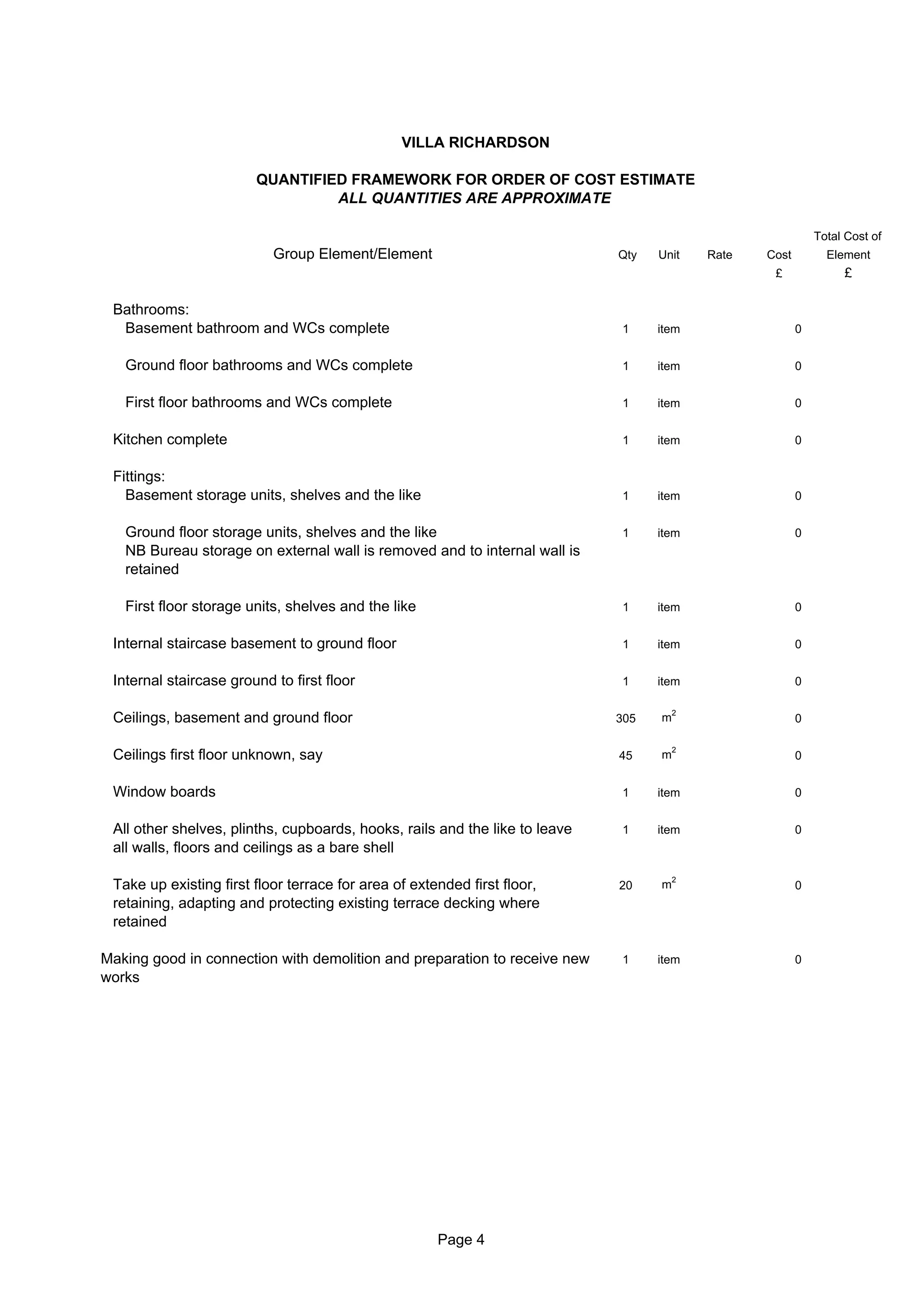 VILLA RICHARDSON

                        QUANTIFIED FRAMEWORK FOR ORDER OF COST ESTIMATE
                                 ALL QUANTITIES ARE APPROXIMATE

                                                                                                             Total Cost of
                           Group Element/Element                             Qty   Unit    Rate   Cost         Element
                                                                                                   £              £

 Bathrooms:
  Basement bathroom and WCs complete                                         1     item                  0


   Ground floor bathrooms and WCs complete                                   1     item                  0


   First floor bathrooms and WCs complete                                    1     item                  0


 Kitchen complete                                                            1     item                  0


 Fittings:
   Basement storage units, shelves and the like                              1     item                  0


   Ground floor storage units, shelves and the like                          1     item                  0
   NB Bureau storage on external wall is removed and to internal wall is
   retained

   First floor storage units, shelves and the like                           1     item                  0


 Internal staircase basement to ground floor                                 1     item                  0


 Internal staircase ground to first floor                                    1     item                  0

                                                                                       2
 Ceilings, basement and ground floor                                         305   m                     0

                                                                                       2
 Ceilings first floor unknown, say                                           45    m                     0


 Window boards                                                               1     item                  0


 All other shelves, plinths, cupboards, hooks, rails and the like to leave   1     item                  0
 all walls, floors and ceilings as a bare shell

                                                                                       2
 Take up existing first floor terrace for area of extended first floor,      20    m                     0
 retaining, adapting and protecting existing terrace decking where
 retained

Making good in connection with demolition and preparation to receive new     1     item                  0
works




                                                      Page 4
 