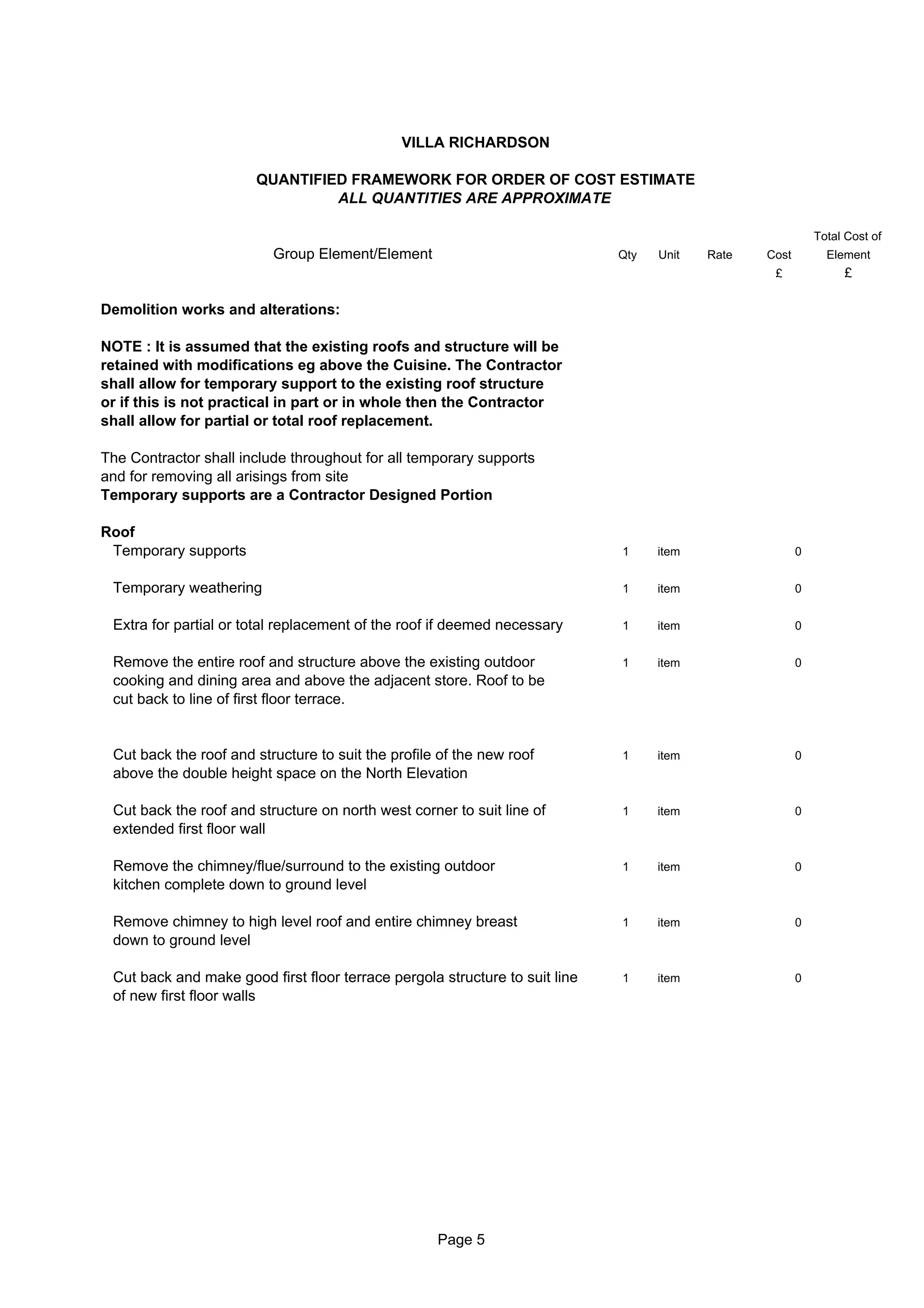 VILLA RICHARDSON

                       QUANTIFIED FRAMEWORK FOR ORDER OF COST ESTIMATE
                                ALL QUANTITIES ARE APPROXIMATE

                                                                                                            Total Cost of
                          Group Element/Element                              Qty   Unit   Rate   Cost         Element
                                                                                                  £              £

Demolition works and alterations:

NOTE : It is assumed that the existing roofs and structure will be
retained with modifications eg above the Cuisine. The Contractor
shall allow for temporary support to the existing roof structure
or if this is not practical in part or in whole then the Contractor
shall allow for partial or total roof replacement.

The Contractor shall include throughout for all temporary supports
and for removing all arisings from site
Temporary supports are a Contractor Designed Portion

Roof
 Temporary supports                                                          1     item                 0


 Temporary weathering                                                        1     item                 0


 Extra for partial or total replacement of the roof if deemed necessary      1     item                 0


 Remove the entire roof and structure above the existing outdoor             1     item                 0
 cooking and dining area and above the adjacent store. Roof to be
 cut back to line of first floor terrace.


 Cut back the roof and structure to suit the profile of the new roof         1     item                 0
 above the double height space on the North Elevation

 Cut back the roof and structure on north west corner to suit line of        1     item                 0
 extended first floor wall

 Remove the chimney/flue/surround to the existing outdoor                    1     item                 0
 kitchen complete down to ground level

 Remove chimney to high level roof and entire chimney breast                 1     item                 0
 down to ground level

 Cut back and make good first floor terrace pergola structure to suit line   1     item                 0
 of new first floor walls




                                                    Page 5
 