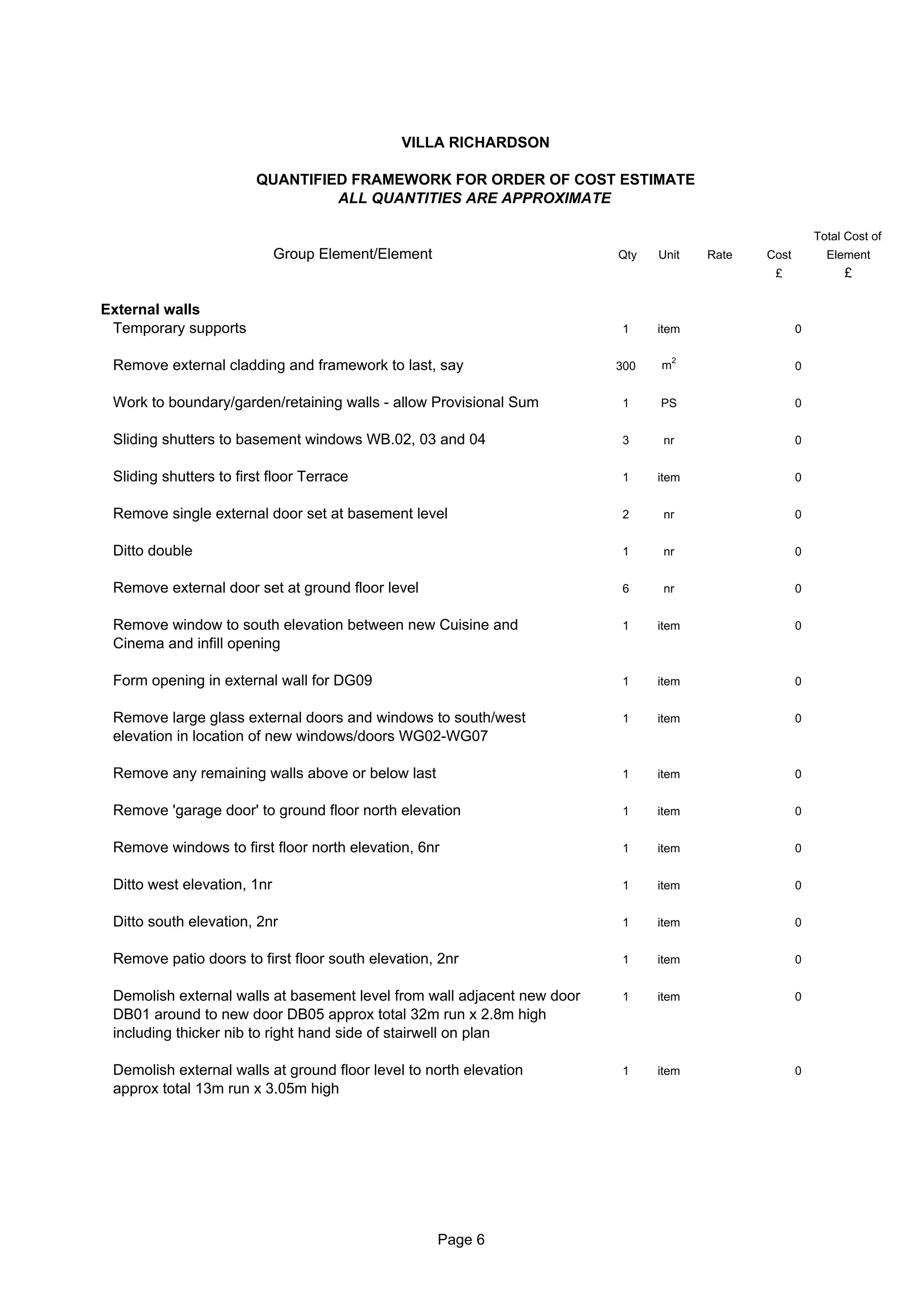 VILLA RICHARDSON

                        QUANTIFIED FRAMEWORK FOR ORDER OF COST ESTIMATE
                                 ALL QUANTITIES ARE APPROXIMATE

                                                                                                         Total Cost of
                             Group Element/Element                       Qty   Unit    Rate   Cost         Element
                                                                                               £              £

External walls
 Temporary supports                                                      1     item                  0

                                                                                   2
 Remove external cladding and framework to last, say                     300   m                     0


 Work to boundary/garden/retaining walls - allow Provisional Sum         1     PS                    0


 Sliding shutters to basement windows WB.02, 03 and 04                   3      nr                   0


 Sliding shutters to first floor Terrace                                 1     item                  0


 Remove single external door set at basement level                       2      nr                   0


 Ditto double                                                            1      nr                   0


 Remove external door set at ground floor level                          6      nr                   0


 Remove window to south elevation between new Cuisine and                1     item                  0
 Cinema and infill opening

 Form opening in external wall for DG09                                  1     item                  0


 Remove large glass external doors and windows to south/west             1     item                  0
 elevation in location of new windows/doors WG02-WG07

 Remove any remaining walls above or below last                          1     item                  0


 Remove 'garage door' to ground floor north elevation                    1     item                  0


 Remove windows to first floor north elevation, 6nr                      1     item                  0


 Ditto west elevation, 1nr                                               1     item                  0


 Ditto south elevation, 2nr                                              1     item                  0


 Remove patio doors to first floor south elevation, 2nr                  1     item                  0


 Demolish external walls at basement level from wall adjacent new door   1     item                  0
 DB01 around to new door DB05 approx total 32m run x 2.8m high
 including thicker nib to right hand side of stairwell on plan

 Demolish external walls at ground floor level to north elevation        1     item                  0
 approx total 13m run x 3.05m high




                                                     Page 6
 