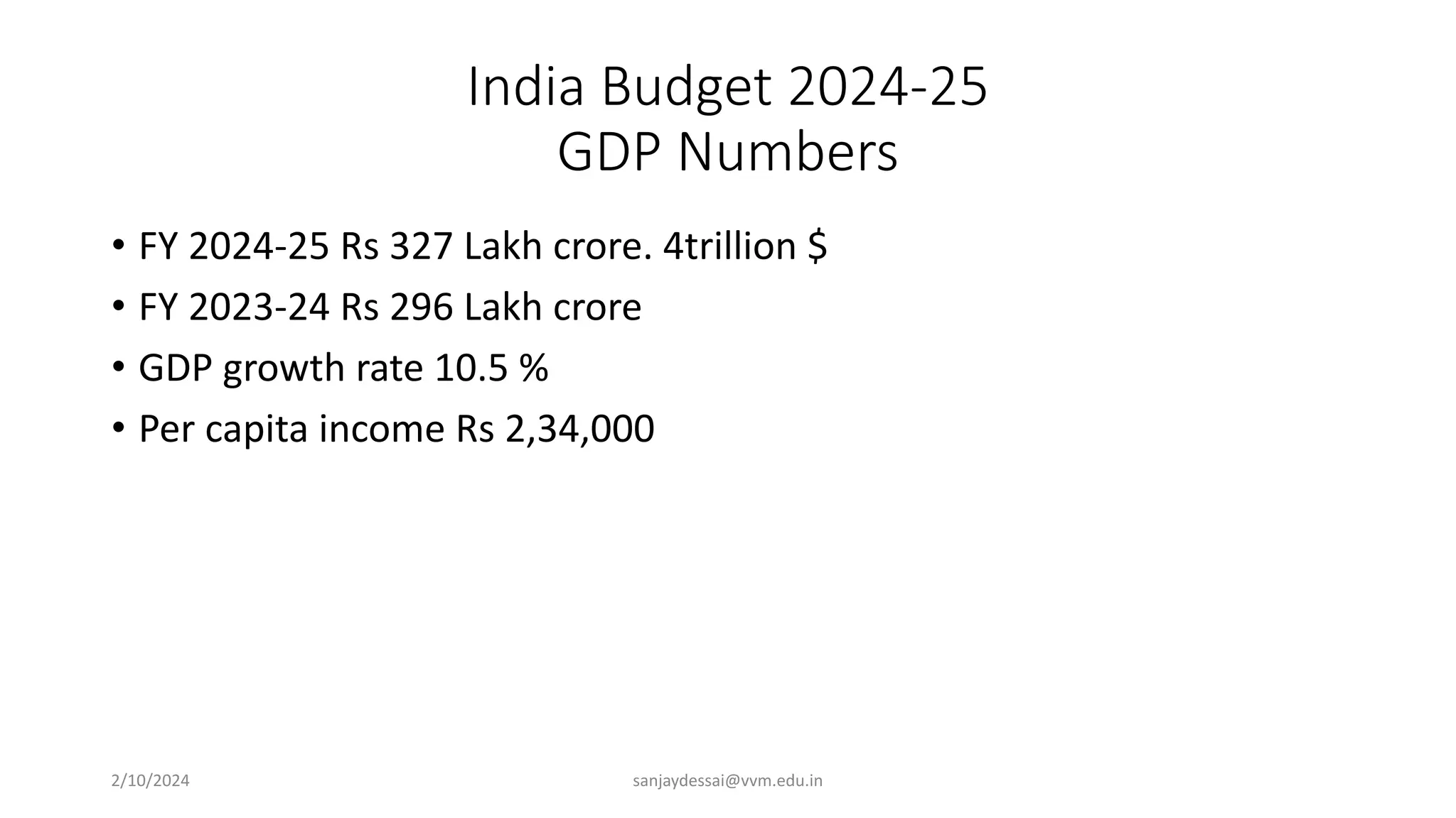 India Budget 2024-25
GDP Numbers
• FY 2024-25 Rs 327 Lakh crore. 4trillion $
• FY 2023-24 Rs 296 Lakh crore
• GDP growth rate 10.5 %
• Per capita income Rs 2,34,000
2/10/2024 sanjaydessai@vvm.edu.in