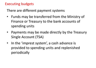 There are different payment systems
• Funds may be transferred from the Ministry of
Finance or Treasury to the bank accounts of
spending units
• Payments may be made directly by the Treasury
Single Account (TSA)
• In the ‘imprest system’, a cash advance is
provided to spending units and replenished
periodically
Executing budgets