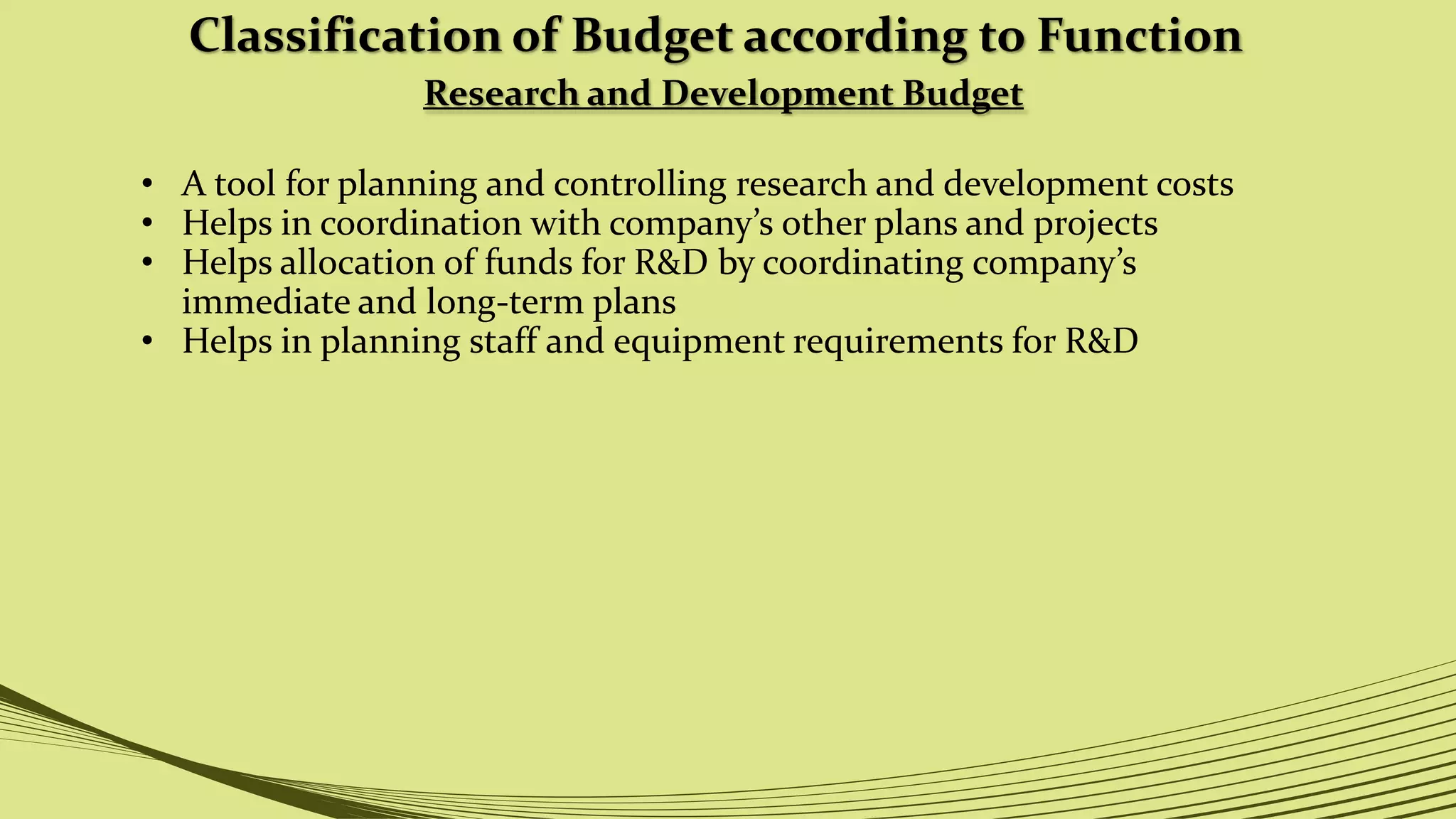 Classification of Budget according to Function
Research and Development Budget
• A tool for planning and controlling research and development costs
• Helps in coordination with company’s other plans and projects
• Helps allocation of funds for R&D by coordinating company’s
immediate and long-term plans
• Helps in planning staff and equipment requirements for R&D
 