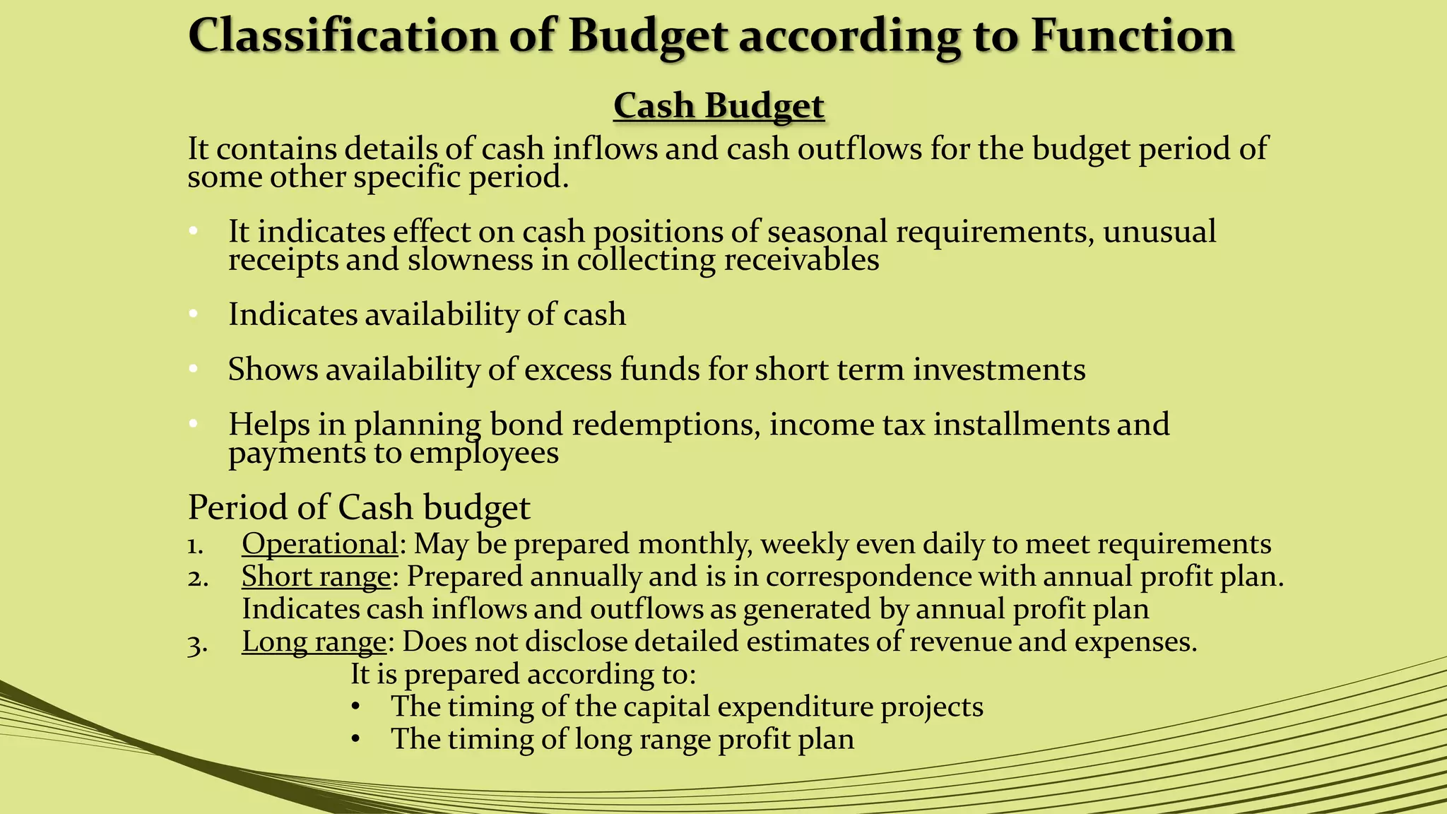 It contains details of cash inflows and cash outflows for the budget period of
some other specific period.
• It indicates effect on cash positions of seasonal requirements, unusual
receipts and slowness in collecting receivables
• Indicates availability of cash
• Shows availability of excess funds for short term investments
• Helps in planning bond redemptions, income tax installments and
payments to employees
Classification of Budget according to Function
Cash Budget
Period of Cash budget
1. Operational: May be prepared monthly, weekly even daily to meet requirements
2. Short range: Prepared annually and is in correspondence with annual profit plan.
Indicates cash inflows and outflows as generated by annual profit plan
3. Long range: Does not disclose detailed estimates of revenue and expenses.
It is prepared according to:
• The timing of the capital expenditure projects
• The timing of long range profit plan
 