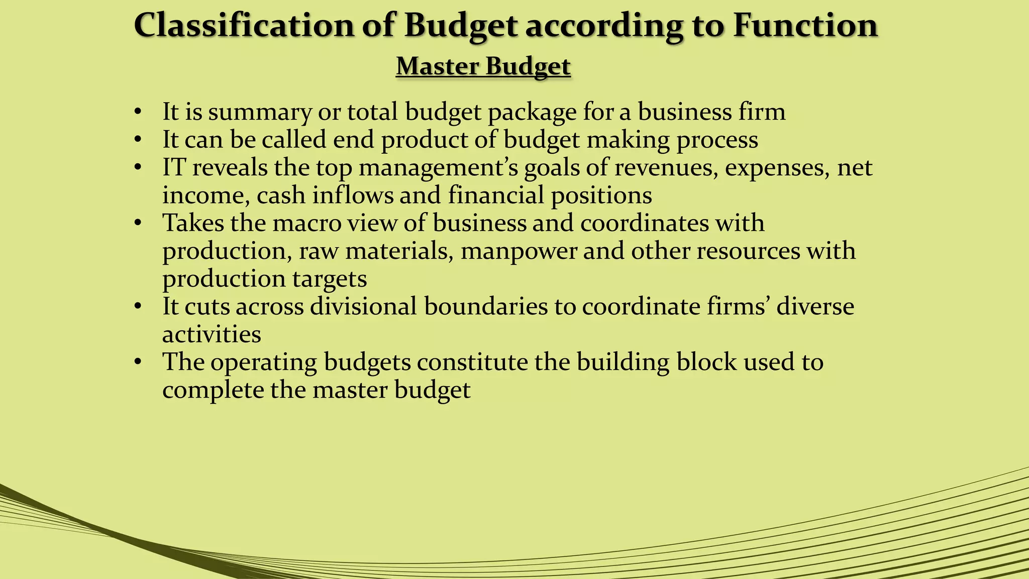 Classification of Budget according to Function
Master Budget
• It is summary or total budget package for a business firm
• It can be called end product of budget making process
• IT reveals the top management’s goals of revenues, expenses, net
income, cash inflows and financial positions
• Takes the macro view of business and coordinates with
production, raw materials, manpower and other resources with
production targets
• It cuts across divisional boundaries to coordinate firms’ diverse
activities
• The operating budgets constitute the building block used to
complete the master budget
 