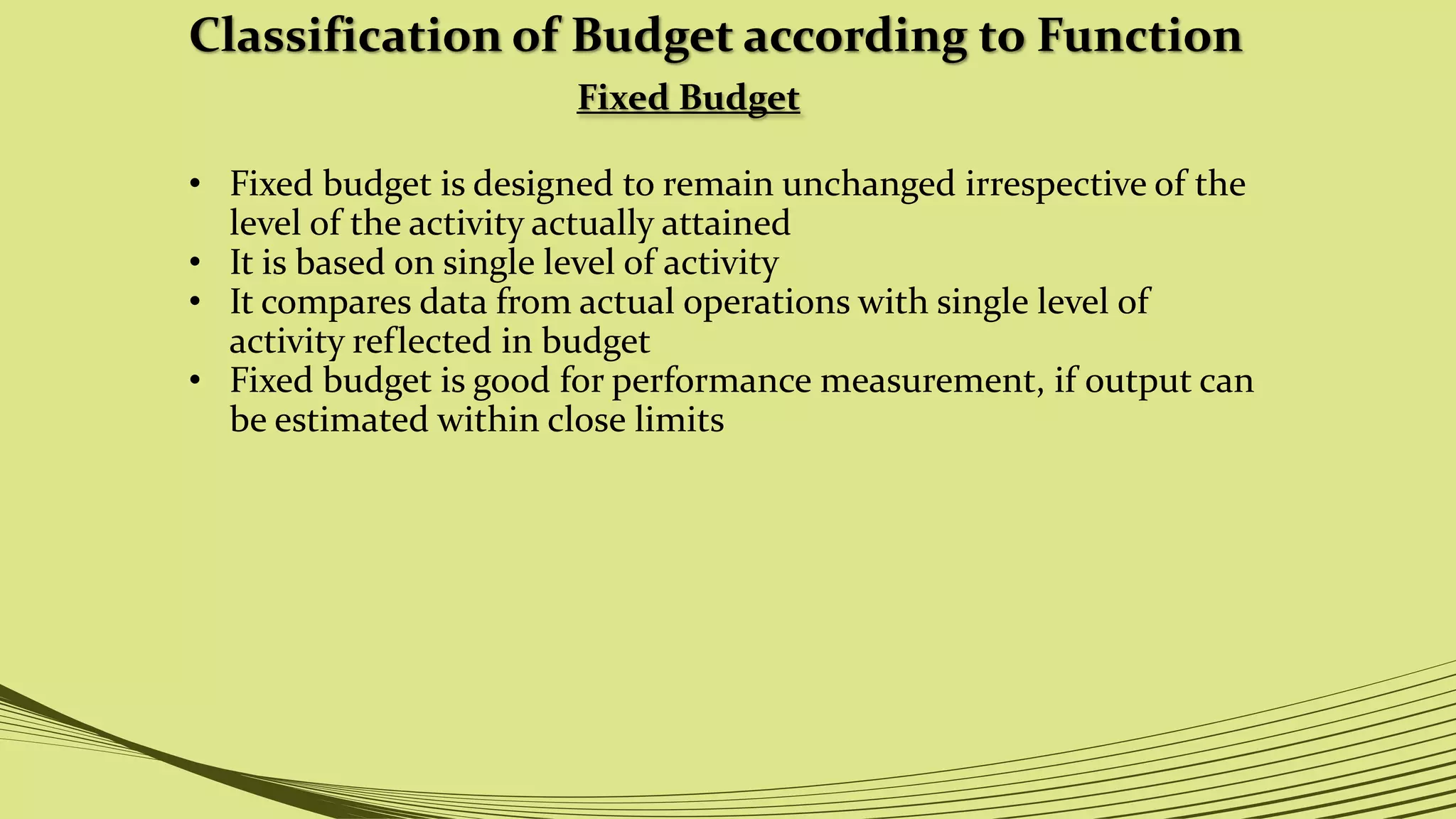 Classification of Budget according to Function
Fixed Budget
• Fixed budget is designed to remain unchanged irrespective of the
level of the activity actually attained
• It is based on single level of activity
• It compares data from actual operations with single level of
activity reflected in budget
• Fixed budget is good for performance measurement, if output can
be estimated within close limits
 