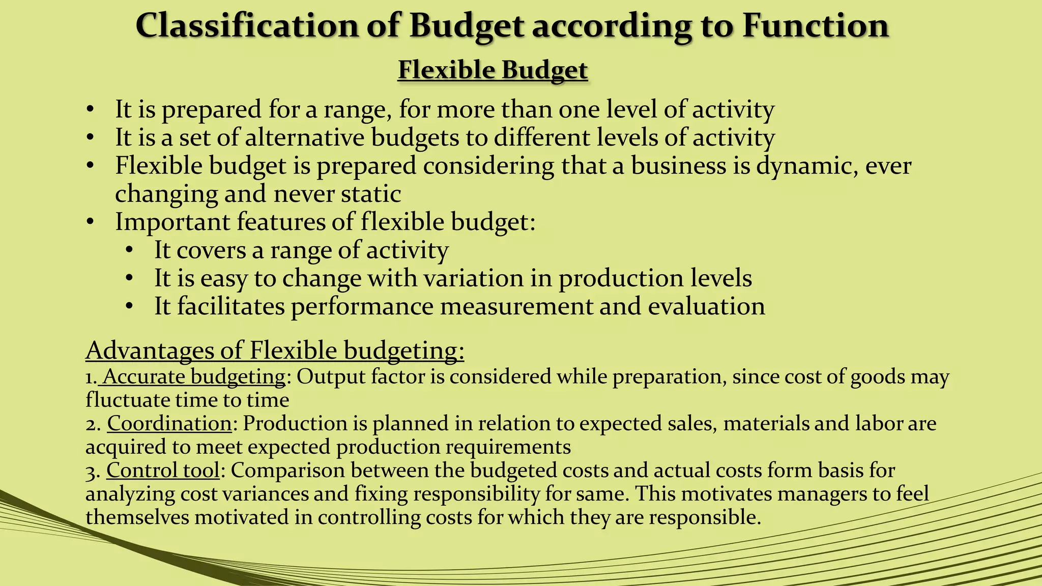 Classification of Budget according to Function
Flexible Budget
• It is prepared for a range, for more than one level of activity
• It is a set of alternative budgets to different levels of activity
• Flexible budget is prepared considering that a business is dynamic, ever
changing and never static
• Important features of flexible budget:
• It covers a range of activity
• It is easy to change with variation in production levels
• It facilitates performance measurement and evaluation
Advantages of Flexible budgeting:
1. Accurate budgeting: Output factor is considered while preparation, since cost of goods may
fluctuate time to time
2. Coordination: Production is planned in relation to expected sales, materials and labor are
acquired to meet expected production requirements
3. Control tool: Comparison between the budgeted costs and actual costs form basis for
analyzing cost variances and fixing responsibility for same. This motivates managers to feel
themselves motivated in controlling costs for which they are responsible.
 