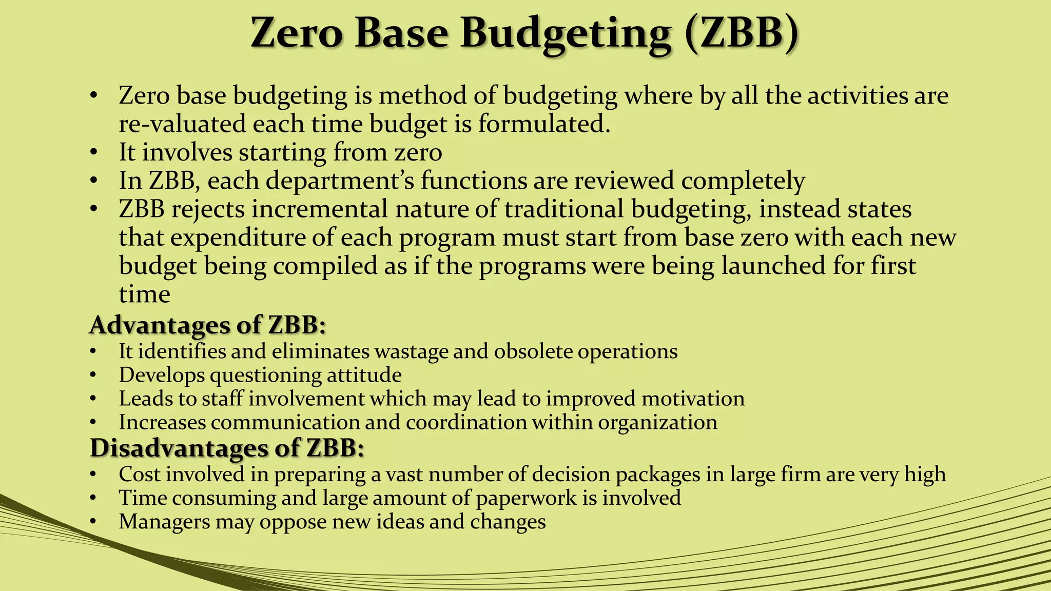 Zero Base Budgeting (ZBB)
• Zero base budgeting is method of budgeting where by all the activities are
re-valuated each time budget is formulated.
• It involves starting from zero
• In ZBB, each department’s functions are reviewed completely
• ZBB rejects incremental nature of traditional budgeting, instead states
that expenditure of each program must start from base zero with each new
budget being compiled as if the programs were being launched for first
time
Advantages of ZBB:
• It identifies and eliminates wastage and obsolete operations
• Develops questioning attitude
• Leads to staff involvement which may lead to improved motivation
• Increases communication and coordination within organization
Disadvantages of ZBB:
• Cost involved in preparing a vast number of decision packages in large firm are very high
• Time consuming and large amount of paperwork is involved
• Managers may oppose new ideas and changes
 