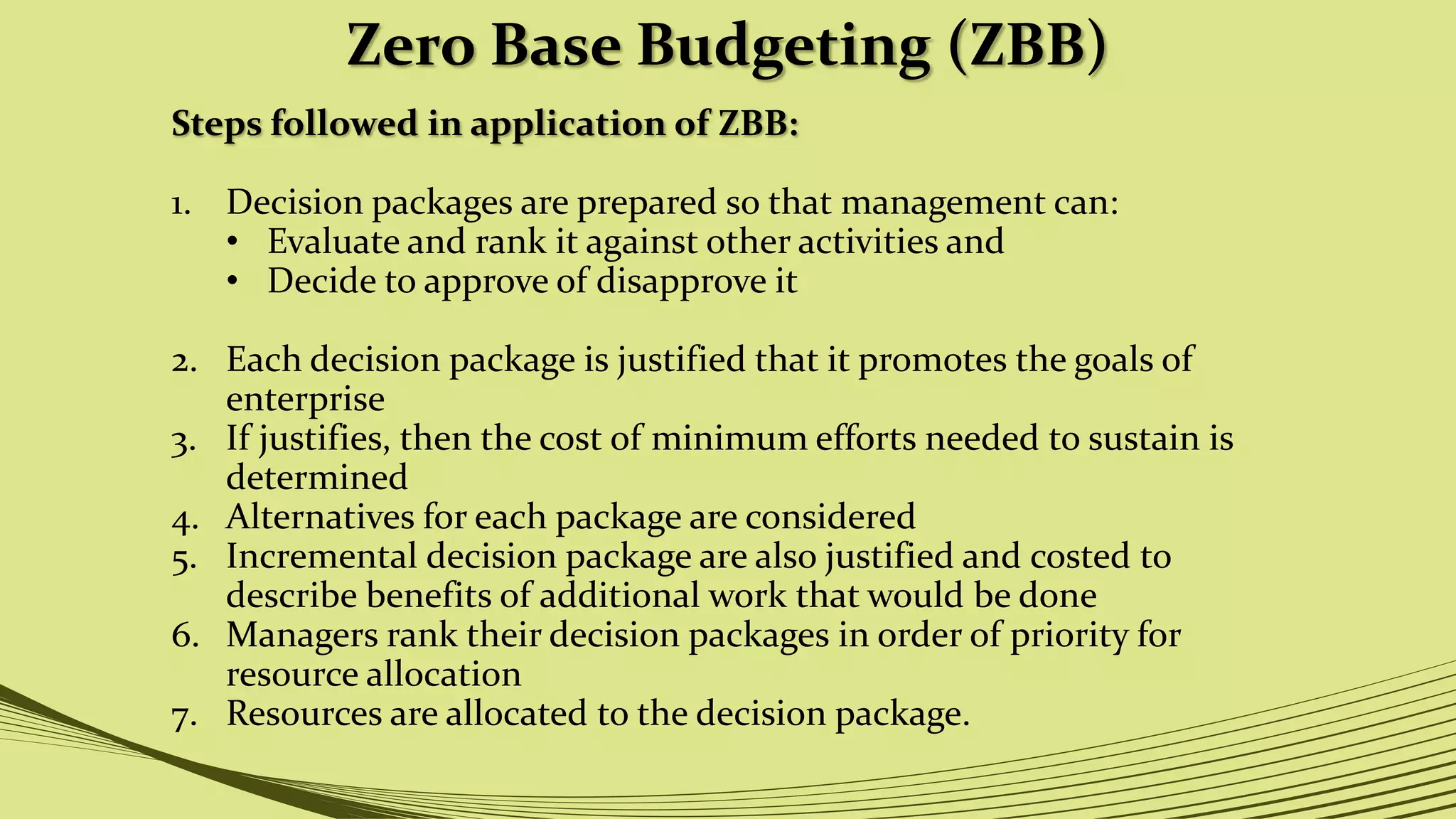 Zero Base Budgeting (ZBB)
Steps followed in application of ZBB:
1. Decision packages are prepared so that management can:
• Evaluate and rank it against other activities and
• Decide to approve of disapprove it
2. Each decision package is justified that it promotes the goals of
enterprise
3. If justifies, then the cost of minimum efforts needed to sustain is
determined
4. Alternatives for each package are considered
5. Incremental decision package are also justified and costed to
describe benefits of additional work that would be done
6. Managers rank their decision packages in order of priority for
resource allocation
7. Resources are allocated to the decision package.
 