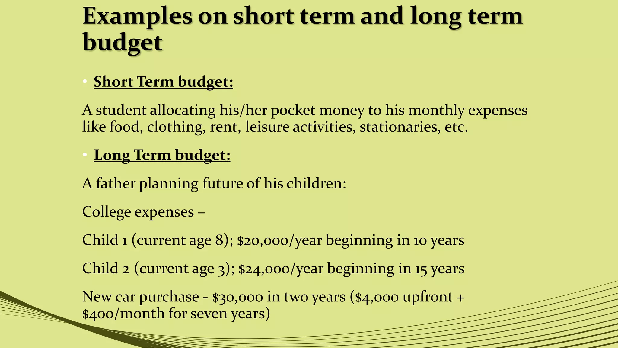 Examples on short term and long term
budget
• Short Term budget:
A student allocating his/her pocket money to his monthly expenses
like food, clothing, rent, leisure activities, stationaries, etc.
• Long Term budget:
A father planning future of his children:
College expenses –
Child 1 (current age 8); $20,000/year beginning in 10 years
Child 2 (current age 3); $24,000/year beginning in 15 years
New car purchase - $30,000 in two years ($4,000 upfront +
$400/month for seven years)
 
