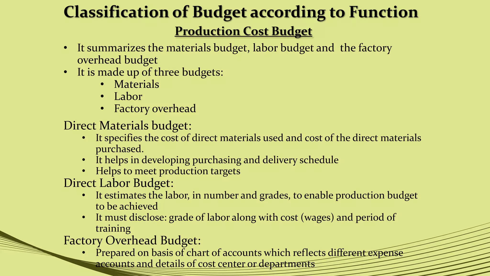 Classification of Budget according to Function
Production Cost Budget
• It summarizes the materials budget, labor budget and the factory
overhead budget
• It is made up of three budgets:
• Materials
• Labor
• Factory overhead
Direct Materials budget:
• It specifies the cost of direct materials used and cost of the direct materials
purchased.
• It helps in developing purchasing and delivery schedule
• Helps to meet production targets
Direct Labor Budget:
• It estimates the labor, in number and grades, to enable production budget
to be achieved
• It must disclose: grade of labor along with cost (wages) and period of
training
Factory Overhead Budget:
• Prepared on basis of chart of accounts which reflects different expense
accounts and details of cost center or departments
 