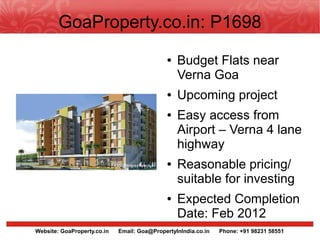 GoaProperty.co.in: P1698
                                              ●   Budget Flats near
                                                  Verna Goa
                                              ●   Upcoming project
                                              ●   Easy access from
                                                  Airport – Verna 4 lane
                                                  highway
                                              ●   Reasonable pricing/
                                                  suitable for investing
                                              ●   Expected Completion
                                                  Date: Feb 2012
Website: GoaProperty.co.in   Email: Goa@PropertyInIndia.co.in   Phone: +91 98231 58551
 