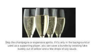 Skip the champagne or expensive spirits. If it's only in the background or
used as a supporting player, you can save a bundle by creating fake
bubbly out of seltzer and a few drops of soy sauce.
 