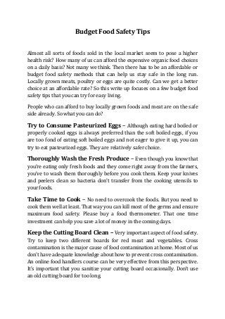 Budget Food Safety Tips
Almost all sorts of foods sold in the local market seem to pose a higher
health risk? How many of us can afford the expensive organic food choices
on a daily basis? Not many we think. Then there has to be an affordable or
budget food safety methods that can help us stay safe in the long run.
Locally grown meats, poultry or eggs are quite costly. Can we get a better
choice at an affordable rate? So this write up focuses on a few budget food
safety tips that you can try for easy living.
People who can afford to buy locally grown foods and meat are on the safe
side already. So what you can do?
Try to Consume Pasteurized Eggs – Although eating hard boiled or
properly cooked eggs is always preferred than the soft boiled eggs, if you
are too fond of eating soft boiled eggs and not eager to give it up, you can
try to eat pasteurized eggs. They are relatively safer choice.
Thoroughly Wash the Fresh Produce – Even though you know that
you’re eating only fresh foods and they come right away from the farmers,
you’ve to wash them thoroughly before you cook them. Keep your knives
and peelers clean so bacteria don’t transfer from the cooking utensils to
your foods.
Take Time to Cook – No need to overcook the foods. But you need to
cook them well at least. That way you can kill most of the germs and ensure
maximum food safety. Please buy a food thermometer. That one time
investment can help you save a lot of money in the coming days.
Keep the Cutting Board Clean – Very important aspect of food safety.
Try to keep two different boards for red meat and vegetables. Cross
contamination is the major cause of food contamination at home. Most of us
don’t have adequate knowledge about how to prevent cross contamination.
An online food handlers course can be very effective from this perspective.
It’s important that you sanitize your cutting board occasionally. Don’t use
an old cutting board for too long.
 