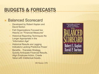 BUDGETS & FORECASTS
 Balanced Scorecard
 Developed by Robert Kaplan and
David Norton
 Felt Organizations Focused too
Heavily on “Financial Measures”
 Historical Reporting Techniques No
Longer Appropriate in the
“Information Age”
 Historical Results are Lagging
Indicators Lacking Predictive Power
 Benefits…Translate Strategy,
Quickly Anticipate Financial Results,
Align Employee Action, Create
Value with Intellectual Assets.
MK Reesor, CPA
 
