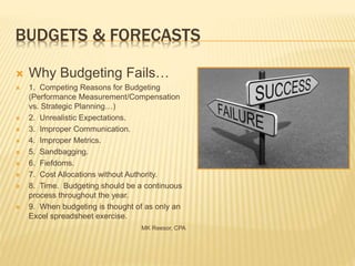 BUDGETS & FORECASTS
 Why Budgeting Fails…
 1. Competing Reasons for Budgeting
(Performance Measurement/Compensation
vs. Strategic Planning…)
 2. Unrealistic Expectations.
 3. Improper Communication.
 4. Improper Metrics.
 5. Sandbagging.
 6. Fiefdoms.
 7. Cost Allocations without Authority.
 8. Time. Budgeting should be a continuous
process throughout the year.
 9. When budgeting is thought of as only an
Excel spreadsheet exercise.
MK Reesor, CPA
 