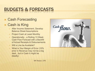 BUDGETS & FORECASTS
 Cash Forecasting
 Cash is King
 After Income Statement, Develop
Balance Sheet Assumptions
 Project Cash at Least Monthly
 Operationally…a Rolling 13 Week
Cash Flow Forecast with a Backfill
of Actual Receipts & Disbursements
 Will a Line be Available?
 What is Your Margin of Error (10%
error in Revenue may not be a big
deal…but in Cash it might be
deadly)
MK Reesor, CPA
 