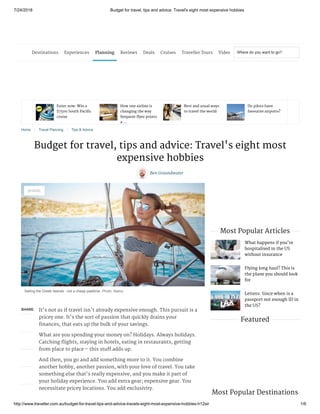 7/24/2018 Budget for travel, tips and advice: Travel's eight most expensive hobbies
http://www.traveller.com.au/budget-for-travel-tips-and-advice-travels-eight-most-expensive-hobbies-h12sir 1/6
SHARE It's not as if travel isn't already expensive enough. This pursuit is a
pricey one. It's the sort of passion that quickly drains your
finances, that eats up the bulk of your savings.
What are you spending your money on? Holidays. Always holidays.
Catching flights, staying in hotels, eating in restaurants, getting
from place to place – this stuff adds up.
And then, you go and add something more to it. You combine
another hobby, another passion, with your love of travel. You take
something else that's really expensive, and you make it part of
your holiday experience. You add extra gear; expensive gear. You
necessitate pricey locations. You add exclusivity.
What happens if you're
hospitalised in the US
without insurance
Flying long haul? This is
the plane you should look
for
Letters: Since when is a
passport not enough ID in
the US?
Enter now: Win a
$7500 South Pacific
cruise
How one airline is
changing the way
frequent flyer points
a ...
Best and usual ways
to travel the world
Do pilots have
favourite airports?
Home 〉 Travel Planning 〉 Tips & Advice
Budget for travel, tips and advice: Travel's eight most
expensive hobbies
Ben Groundwater
Sailing the Greek Islands - not a cheap pasttime. Photo: Alamy
Most Popular Articles
Featured
Most Popular Destinations
Where do you want to go?
SHARE
Destinations Experiences Planning Reviews Deals Cruises Traveller Tours Video
 