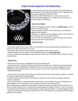 Budget Friendly Engagement and Wedding Rings

                                        It’s proposal season and many future grooms were wondering how to
                                        pop the question without blowing their bank account (especially since
                                        the average engagement rings costs $4,225).
                                        Debi Wexler, CEO of Whiteflash.com, is here to show you some
                                        recession-friendly engagement ring trends-after all, you’ll want to
                                        save that money for the Big Day.


                                         Alternative Metals
                                        • Platinum and gold are the go-to metals for wedding rings, but they
                                        come with a hefty price tag
                                        • There are plenty of metals on the market that are still beautiful,
                                        elegant and less expensive
                                        • Palladium is a growing trend that happens to have a similar look and
                                        feel to platinum, but can cost about 75% less
                                        • If you’re more of a traditionalist, choose white gold over platinum.
                                        White gold costs 45% less than platinum

                                         Simple Settings


• For the past couple of years there’s been a trend towards micro-pave diamond bands, diamond halos, etc.,
which can all add to the overall cost of a ring
• These days, some brides-to-be are opting for a more simple, subtle and chic setting
• Diamond Solitaires are less expensive than embellished options, like three-stone rings
• A simple, traditional prong setting or channel set band is also more cost-efficient than an elaborate tension
or bezel setting


 Double Duty
• Who says you have to have an engagement ring and a wedding band?
• One hot new trend is choosing a beautiful wide band with multiple rows of diamonds and making that your
engagement ring and wedding band. Although the ring may cost more than a regular engagement ring, this
double-duty ring can help you save more in the long run since you won’t need to buy a wedding band too
 Colored Gemstones

• Call it hue-love, but brides are branching out of diamonds! Colored stones like topazes, sapphires, emeralds
and rubies are becoming increasingly popular
• Luckily for grooms, they can get a more impressive-sized rock for their money by choosing a gemstone
instead of a diamond
• If your bride-to-be loves colored diamonds à la Heidi Klum’s canary diamond then pop the question with a
yellow sapphire. Or try a tourmaline if you’re looking to replicate a pink diamond look.
Note: Interesting price comparison for gemstones vs. diamonds using the Emerald ring below: Of course, it’s
hard to compare a diamond to an emerald (like comparing apples to oranges), however A 1.59ct D IF emerald
cut diamond sold on Whiteflash.com PLUS equivalent setting would be $19,500. VS. Emerald Engagement Ring
– square halo diamond emerald (center stone)1.56 tcw with .79 Whiteflash A Cut Above® carat total weight in
diamonds that is $9,000.
 