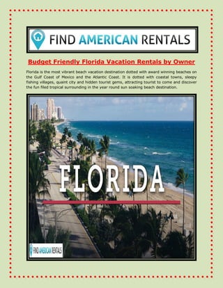 Budget Friendly Florida Vacation Rentals by Owner
Florida is the most vibrant beach vacation destination dotted with award winning beaches on
the Gulf Coast of Mexico and the Atlantic Coast. It is dotted with coastal towns, sleepy
fishing villages, quaint city and hidden tourist gems, attracting tourist to come and discover
the fun filed tropical surrounding in the year round sun soaking beach destination.
 
