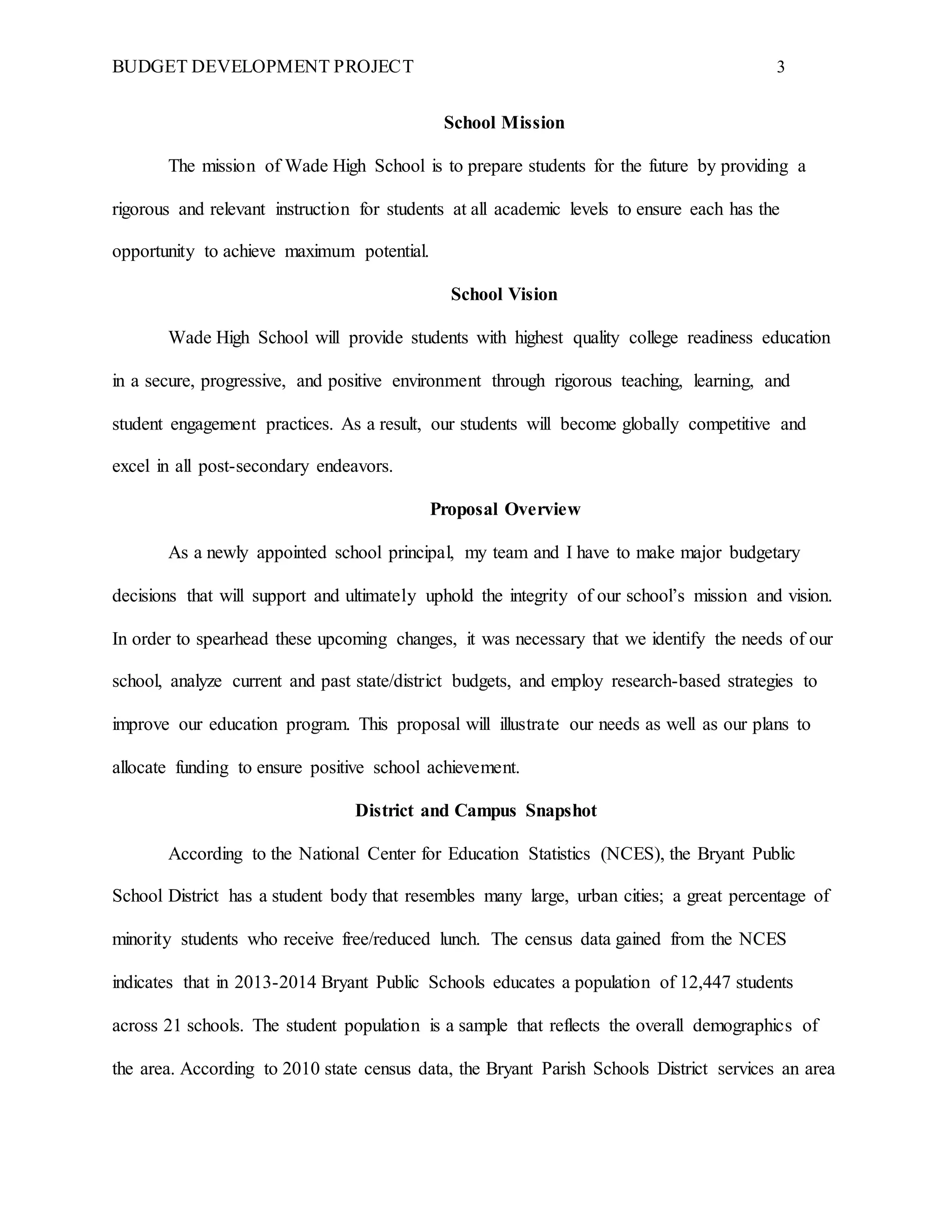 BUDGET DEVELOPMENT PROJECT 3
School Mission
The mission of Wade High School is to prepare students for the future by providing a
rigorous and relevant instruction for students at all academic levels to ensure each has the
opportunity to achieve maximum potential.
School Vision
Wade High School will provide students with highest quality college readiness education
in a secure, progressive, and positive environment through rigorous teaching, learning, and
student engagement practices. As a result, our students will become globally competitive and
excel in all post-secondary endeavors.
Proposal Overview
As a newly appointed school principal, my team and I have to make major budgetary
decisions that will support and ultimately uphold the integrity of our school’s mission and vision.
In order to spearhead these upcoming changes, it was necessary that we identify the needs of our
school, analyze current and past state/district budgets, and employ research-based strategies to
improve our education program. This proposal will illustrate our needs as well as our plans to
allocate funding to ensure positive school achievement.
District and Campus Snapshot
According to the National Center for Education Statistics (NCES), the Bryant Public
School District has a student body that resembles many large, urban cities; a great percentage of
minority students who receive free/reduced lunch. The census data gained from the NCES
indicates that in 2013-2014 Bryant Public Schools educates a population of 12,447 students
across 21 schools. The student population is a sample that reflects the overall demographics of
the area. According to 2010 state census data, the Bryant Parish Schools District services an area
 