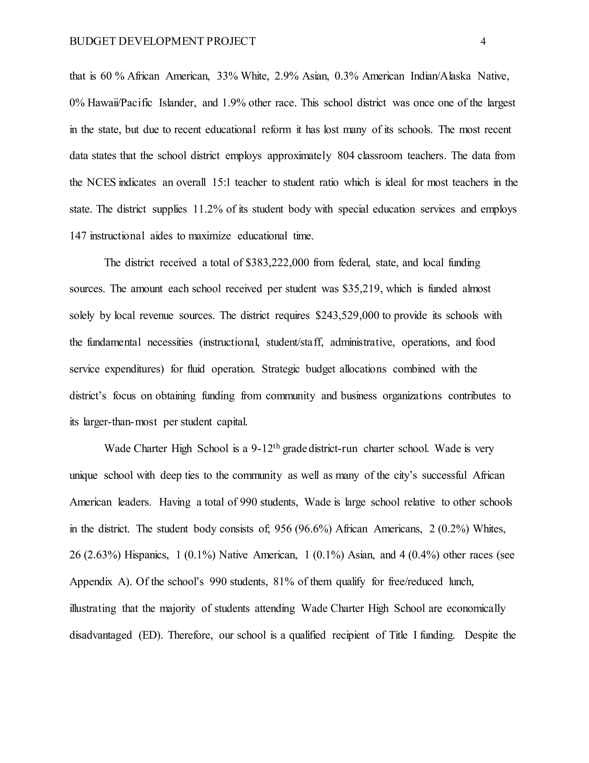 BUDGET DEVELOPMENT PROJECT 4
that is 60 % African American, 33% White, 2.9% Asian, 0.3% American Indian/Alaska Native,
0% Hawaii/Pacific Islander, and 1.9% other race. This school district was once one of the largest
in the state, but due to recent educational reform it has lost many of its schools. The most recent
data states that the school district employs approximately 804 classroom teachers. The data from
the NCES indicates an overall 15:1 teacher to student ratio which is ideal for most teachers in the
state. The district supplies 11.2% of its student body with special education services and employs
147 instructional aides to maximize educational time.
The district received a total of $383,222,000 from federal, state, and local funding
sources. The amount each school received per student was $35,219, which is funded almost
solely by local revenue sources. The district requires $243,529,000 to provide its schools with
the fundamental necessities (instructional, student/staff, administrative, operations, and food
service expenditures) for fluid operation. Strategic budget allocations combined with the
district’s focus on obtaining funding from community and business organizations contributes to
its larger-than-most per student capital.
Wade Charter High School is a 9-12th gradedistrict-run charter school. Wade is very
unique school with deep ties to the community as well as many of the city’s successful African
American leaders. Having a total of 990 students, Wade is large school relative to other schools
in the district. The student body consists of; 956 (96.6%) African Americans, 2 (0.2%) Whites,
26 (2.63%) Hispanics, 1 (0.1%) Native American, 1 (0.1%) Asian, and 4 (0.4%) other races (see
Appendix A). Of the school’s 990 students, 81% of them qualify for free/reduced lunch,
illustrating that the majority of students attending Wade Charter High School are economically
disadvantaged (ED). Therefore, our school is a qualified recipient of Title I funding. Despite the
 